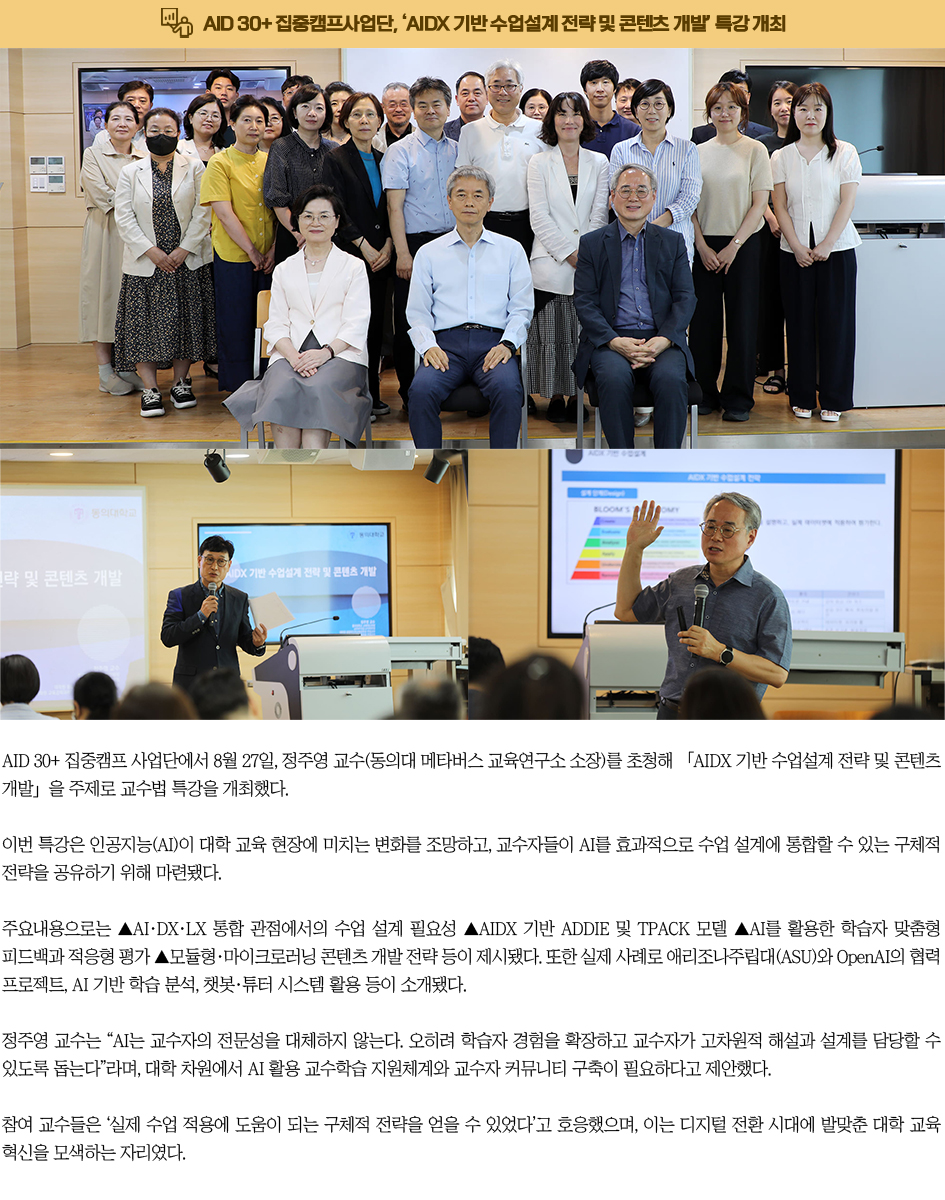 AID 30+ 집중캠프사업단, ‘AIDX 기반 수업설계 전략 및 콘텐츠 개발’ 특강 개최. AID 30+ 집중캠프 사업단에서 8월 27일, 정주영 교수(동의대 메타버스 교육연구소 소장)를 초청해 「AIDX 기반 수업설계 전략 및 콘텐츠 개발」을 주제로 교수법 특강을 개최했다. 이번 특강은 인공지능(AI)이 대학 교육 현장에 미치는 변화를 조망하고, 교수자들이 AI를 효과적으로 수업 설계에 통합할 수 있는 구체적 전략을 공유하기 위해 마련됐다. 주요내용으로는 ▲AI·DX·LX 통합 관점에서의 수업 설계 필요성 ▲AIDX 기반 ADDIE 및 TPACK 모델 ▲AI를 활용한 학습자 맞춤형 피드백과 적응형 평가 ▲모듈형·마이크로러닝 콘텐츠 개발 전략 등이 제시됐다. 또한 실제 사례로 애리조나주립대(ASU)와 OpenAI의 협력 프로젝트, AI 기반 학습 분석, 챗봇·튜터 시스템 활용 등이 소개됐다. 정주영 교수는 “AI는 교수자의 전문성을 대체하지 않는다. 오히려 학습자 경험을 확장하고 교수자가 고차원적 해설과 설계를 담당할 수 있도록 돕는다”라며, 대학 차원에서 AI 활용 교수학습 지원체계와 교수자 커뮤니티 구축이 필요하다고 제안했다.참여 교수들은 ‘실제 수업 적용에 도움이 되는 구체적 전략을 얻을 수 있었다’고 호응했으며, 이는 디지털 전환 시대에 발맞춘 대학 교육 혁신을 모색하는 자리였다.