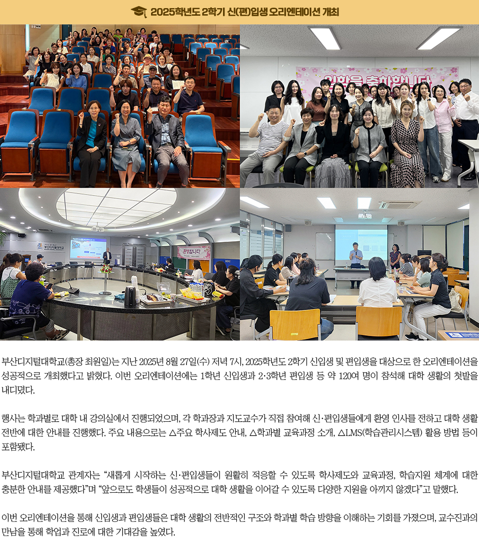 2025학년도 2학기 신(편)입생 오리엔테이션 개최. 부산디지털대학교(총장 최원일)는 지난 2025년 8월 27일(수) 저녁 7시, 2025학년도 2학기 신입생 및 편입생을 대상으로 한 오리엔테이션을 성공적으로 개최했다고 밝혔다. 이번 오리엔테이션에는 1학년 신입생과 2·3학년 편입생 등 약 120여 명이 참석해 대학 생활의 첫발을 내디뎠다. 행사는 학과별로 대학 내 강의실에서 진행되었으며, 각 학과장과 지도교수가 직접 참여해 신·편입생들에게 환영 인사를 전하고 대학 생활 전반에 대한 안내를 진행했다. 주요 내용으로는 △주요 학사제도 안내, △학과별 교육과정 소개, △LMS(학습관리시스템) 활용 방법 등이 포함됐다. 부산디지털대학교 관계자는 “새롭게 시작하는 신·편입생들이 원활히 적응할 수 있도록 학사제도와 교육과정, 학습지원 체계에 대한 충분한 안내를 제공했다”며 “앞으로도 학생들이 성공적으로 대학 생활을 이어갈 수 있도록 다양한 지원을 아끼지 않겠다”고 말했다. 이번 오리엔테이션을 통해 신입생과 편입생들은 대학 생활의 전반적인 구조와 학과별 학습 방향을 이해하는 기회를 가졌으며, 교수진과의 만남을 통해 학업과 진로에 대한 기대감을 높였다.