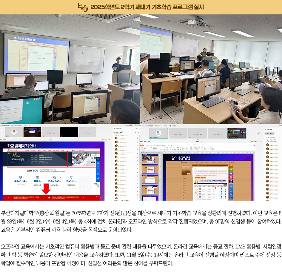 2025학년도 2학기 새내기 기초학습 프로그램 실시. 부산디지털대학교(총장 최원일)는 2025학년도 2학기 신(편)입생을 대상으로 새내기 기초학습 교육을 성황리에 진행하였다. 이번 교육은 8월 28일(목), 9월 3일(수), 9월 4일(목) 총 4회에 걸쳐 온라인과 오프라인 방식으로 각각 진행되었으며, 총 95명의 신입생 등이 참여하였다. 교육은 기본적인 컴퓨터 사용 능력 향상을 목적으로 운영되었다. 오프라인 교육에서는 기초적인 컴퓨터 활용법과 등교 준비 관련 내용을 다루었으며, 온라인 교육에서는 등교 절차, LMS 활용법, 시험일정 확인 범 등 학습에 필요한 전반적인 내용을 교육하였다. 또한, 11월 5일(수) 19시에는 온라인 교육이 진행될 예정이며 리포트 주제 선정 등 학업에 필수적인 내용이 포함될 예정이다. 신입생 여러분의 많은 참여를 부탁드린다.