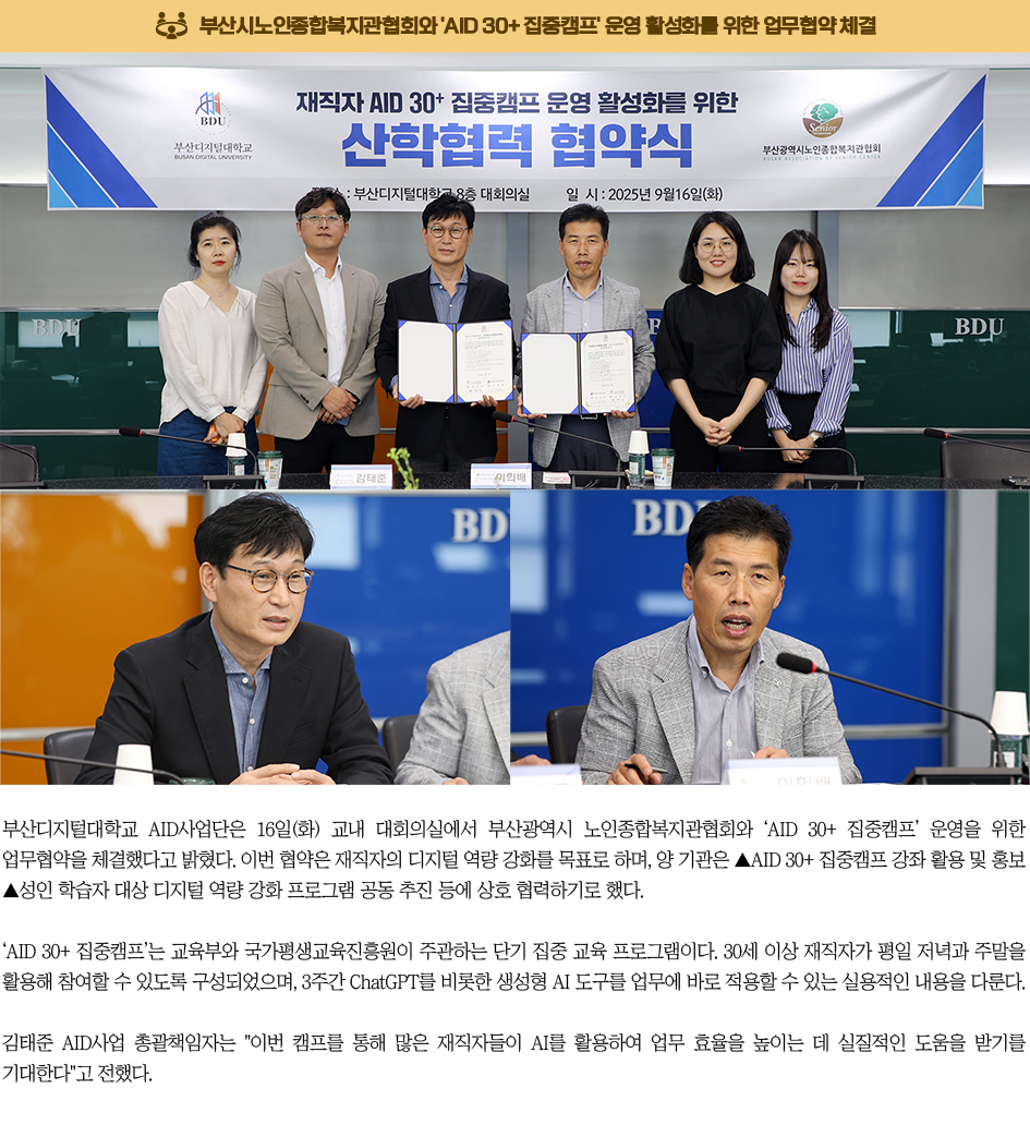 부산시노인종합복지관협회와 'AID 30+ 집중캠프' 운영 활성화를 위한 업무협약 체결. 부산디지털대학교 AID사업단은 16일(화) 교내 대회의실에서 부산광역시 노인종합복지관협회와 ‘AID 30+ 집중캠프’ 운영을 위한 업무협약을 체결했다고 밝혔다. 이번 협약은 재직자의 디지털 역량 강화를 목표로 하며, 양 기관은 ▲AID 30+ 집중캠프 강좌 활용 및 홍보 ▲성인 학습자 대상 디지털 역량 강화 프로그램 공동 추진 등에 상호 협력하기로 했다. ‘AID 30+ 집중캠프’는 교육부와 국가평생교육진흥원이 주관하는 단기 집중 교육 프로그램이다. 30세 이상 재직자가 평일 저녁과 주말을 활용해 참여할 수 있도록 구성되었으며, 3주간 ChatGPT를 비롯한 생성형 AI 도구를 업무에 바로 적용할 수 있는 실용적인 내용을 다룬다. 김태준 AID사업 총괄책임자는 '이번 캠프를 통해 많은 재직자들이 AI를 활용하여 업무 효율을 높이는 데 실질적인 도움을 받기를 기대한다'고 전했다.