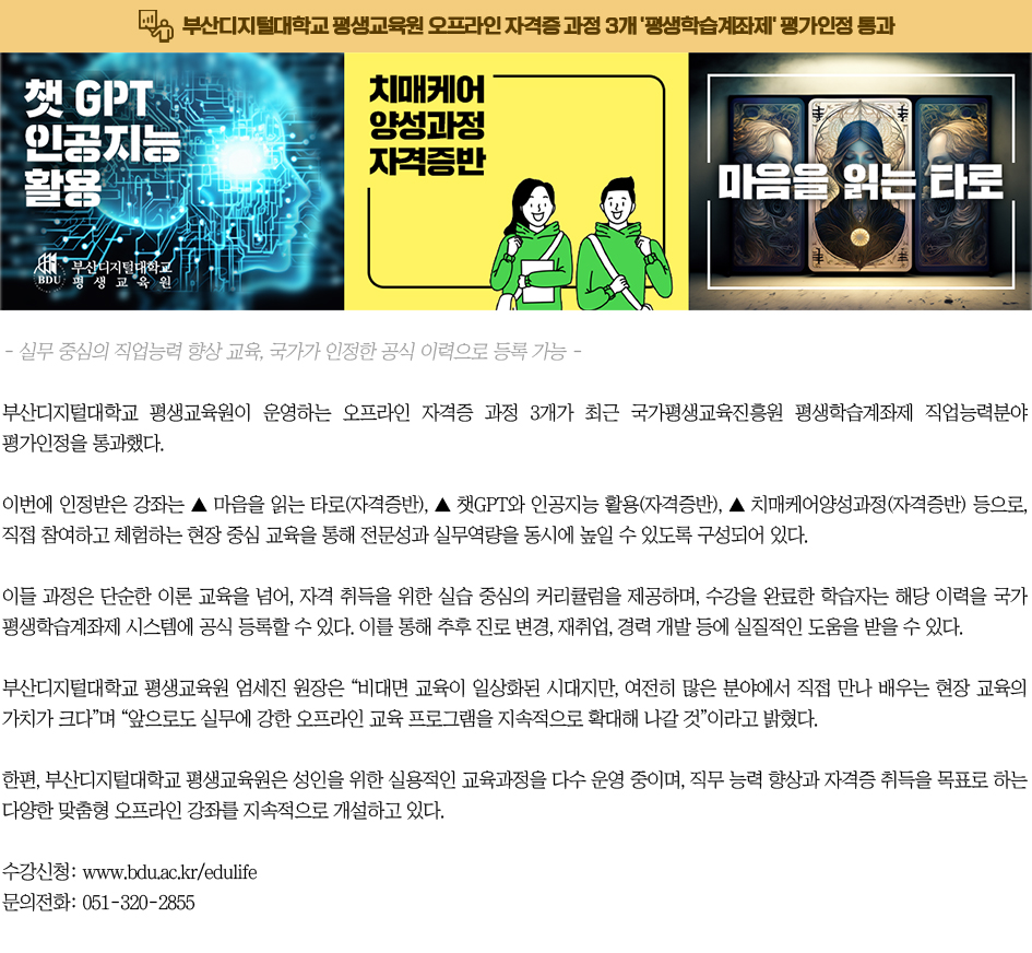 평생교육원, 오프라인 자격증 과정 3개 '평생학습계좌제' 평가인정 통과. - 실무 중심의 직업능력 향상 교육, 국가가 인정한 공식 이력으로 등록 가능 - 부산디지털대학교 평생교육원이 운영하는 오프라인 자격증 과정 3개가 최근 국가평생교육진흥원 평생학습계좌제 직업능력분야 평가인정을 통과했다. 이번에 인정받은 강좌는 ▲ 마음을 읽는 타로(자격증반), ▲ 챗GPT와 인공지능 활용(자격증반), ▲ 치매케어양성과정(자격증반) 등으로, 직접 참여하고 체험하는 현장 중심 교육을 통해 전문성과 실무역량을 동시에 높일 수 있도록 구성되어 있다. 이들 과정은 단순한 이론 교육을 넘어, 자격 취득을 위한 실습 중심의 커리큘럼을 제공하며, 수강을 완료한 학습자는 해당 이력을 국가 평생학습계좌제 시스템에 공식 등록할 수 있다. 이를 통해 추후 진로 변경, 재취업, 경력 개발 등에 실질적인 도움을 받을 수 있다. 부산디지털대학교 평생교육원 엄세진 원장은 “비대면 교육이 일상화된 시대지만, 여전히 많은 분야에서 직접 만나 배우는 현장 교육의 가치가 크다”며 “앞으로도 실무에 강한 오프라인 교육 프로그램을 지속적으로 확대해 나갈 것”이라고 밝혔다. 한편, 부산디지털대학교 평생교육원은 성인을 위한 실용적인 교육과정을 다수 운영 중이며, 직무 능력 향상과 자격증 취득을 목표로 하는 다양한 맞춤형 오프라인 강좌를 지속적으로 개설하고 있다. 수강신청: www.bdu.ac.kr/edulife 문의전화: 051-320-2855