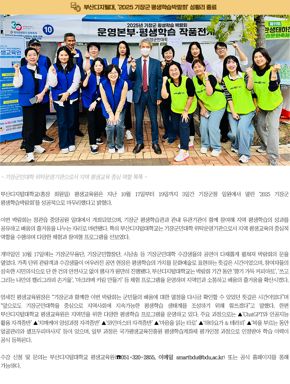 부산디지털대, ‘2025 기장군 평생학습박람회’ 성황리 종료. 부산디지털대학교(총장 최원일) 평생교육원은 지난 10월 17일부터 19일까지 3일간 기장군청 일원에서 열린‘2025 기장군 평생학습박람회’를 성공적으로 마무리했다고 밝혔다. 이번 박람회는 정관읍 중앙공원 일대에서 개최되었으며, 기장군 평생학습관과 관내 유관기관이 함께 참여해 지역 평생학습의 성과를 공유하고 배움의 즐거움을 나누는 자리로 마련됐다. 특히 부산디지털대학교는 기장군민대학 위탁운영기관으로서 지역 평생교육의 중심적 역할을 수행하며 다양한 체험과 참여형 프로그램을 선보였다. 개막일인 10월 17일에는 기장군무용단, 기장군민합창단, 시낭송 등 기장군민대학 수강생들의 공연이 다채롭게 펼쳐져 박람회의 문을 열었다. 가족 단위 관람객과 수강생들이 어우러진 공연 현장은 평생학습의 가치를 문화예술로 표현하는 뜻깊은 시간이었으며, 참여자들의 성숙한 시민의식으로 단 한 건의 안전사고 없이 행사가 원만히 진행됐다. 부산디지털대학교는 박람회 기간 동안 ‘향기 가득 커피아트’, ‘쓰고 그리는 나만의 캘리그라피 손거울’, ‘마크라메 키링 만들기’ 등 체험 프로그램을 운영하며 지역민과 소통하고 배움의 즐거움을 확산시켰다. 엄세진 평생교육원장은 “기장군과 함께한 이번 박람회는 군민들의 배움에 대한 열정을 다시금 확인할 수 있었던 뜻깊은 시간이었다”며 “앞으로도 기장군민대학을 중심으로 지역사회에 지속가능한 평생학습 생태계를 조성하기 위해 힘쓰겠다”고 말했다. 한편 부산디지털대학교 평생교육원은 지역민을 위한 다양한 평생학습 프로그램을 운영하고 있다. 주요 과정으로는 ▲‘ChatGPT와 인공지능 활용 자격증반’ ▲‘치매케어 양성과정 자격증반’ ▲‘와인마스터 자격증반’ ▲‘마음을 읽는 타로’ ▲‘하타요가 & 테라피’ ▲‘복을 부르는 동안 얼굴관리와 셀프두피마사지’ 등이 있으며, 일부 과정은 국가평생교육진흥원 평생학습계좌제 평가인정 과정으로 인정받아 학습 이력이 공식 등록된다. 수강 신청 및 문의는 부산디지털대학교 평생교육원(☎051-320-2855, 이메일 smartbdu@bdu.ac.kr) 또는 공식 홈페이지를 통해 가능하다.