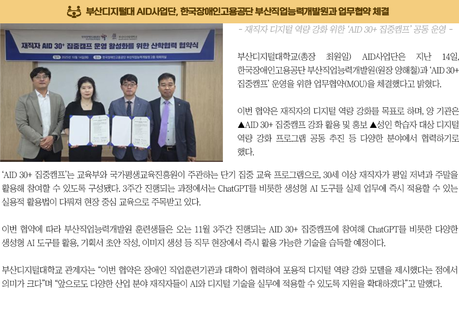▶부산디지털대 AID사업단, 한국장애인고용공단 부산직업능력개발원과 업무협약 체결◀ 부산디지털대학교(총장 최원일) AID사업단은 지난 14일, 한국장애인고용공단 부산직업능력개발원(원장 양해철)과 ‘AID 30+ 집중캠프’ 운영을 위한 업무협약(MOU)을 체결했다고 밝혔다. 이번 협약은 재직자의 디지털 역량 강화를 목표로 하며, 양 기관은 ▲AID 30+ 집중캠프 강좌 활용 및 홍보 ▲성인 학습자 대상 디지털 역량 강화 프로그램 공동 추진 등 다양한 분야에서 협력하기로 했다. ‘AID 30+ 집중캠프’는 교육부와 국가평생교육진흥원이 주관하는 단기 집중 교육 프로그램으로, 30세 이상 재직자가 평일 저녁과 주말을 활용해 참여할 수 있도록 구성됐다. 3주간 진행되는 과정에서는 ChatGPT를 비롯한 생성형 AI 도구를 실제 업무에 즉시 적용할 수 있는 실용적 활용법이 다뤄져 현장 중심 교육으로 주목받고 있다. 이번 협약에 따라 부산직업능력개발원 훈련생들은 오는 11월 3주간 진행되는 AID 30+ 집중캠프에 참여해 ChatGPT를 비롯한 다양한 생성형 AI 도구를 활용, 기획서 초안 작성, 이미지 생성 등 직무 현장에서 즉시 활용 가능한 기술을 습득할 예정이다. 부산디지털대학교 관계자는 “이번 협약은 장애인 직업훈련기관과 대학이 협력하여 포용적 디지털 역량 강화 모델을 제시했다는 점에서 의미가 크다”며 “앞으로도 다양한 산업 분야 재직자들이 AI와 디지털 기술을 실무에 적용할 수 있도록 지원을 확대하겠다”고 말했다.