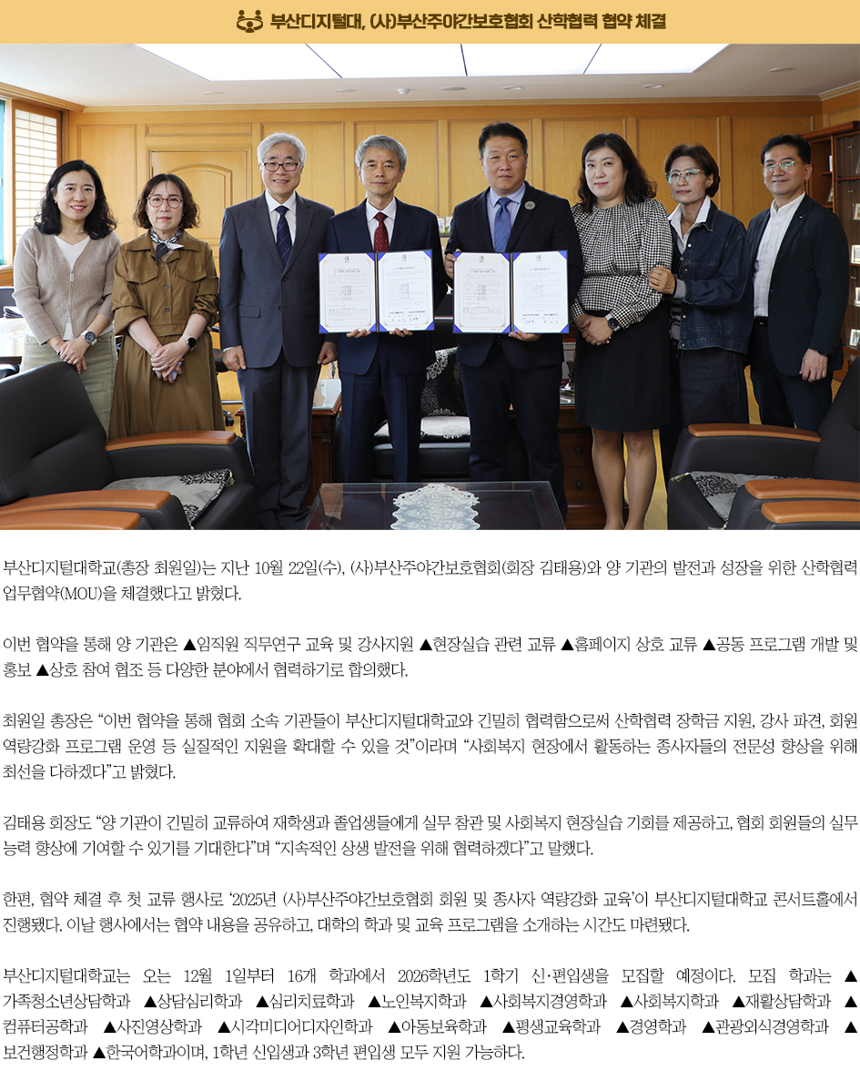 ▶부산디지털대, (사)부산주야간보호협회 산학협력 협약 체결◀ 부산디지털대학교(총장 최원일)는 지난 10월 22일(수), (사)부산주야간보호협회(회장 김태용)와 양 기관의 발전과 성장을 위한 산학협력 업무협약(MOU)을 체결했다고 밝혔다. 이번 협약을 통해 양 기관은 ▲임직원 직무연구 교육 및 강사지원 ▲현장실습 관련 교류 ▲홈페이지 상호 교류 ▲공동 프로그램 개발 및 홍보 ▲상호 참여 협조 등 다양한 분야에서 협력하기로 합의했다. 최원일 총장은 “이번 협약을 통해 협회 소속 기관들이 부산디지털대학교와 긴밀히 협력함으로써 산학협력 장학금 지원, 강사 파견, 회원 역량강화 프로그램 운영 등 실질적인 지원을 확대할 수 있을 것”이라며 “사회복지 현장에서 활동하는 종사자들의 전문성 향상을 위해 최선을 다하겠다”고 밝혔다. 김태용 회장도 “양 기관이 긴밀히 교류하여 재학생과 졸업생들에게 실무 참관 및 사회복지 현장실습 기회를 제공하고, 협회 회원들의 실무 능력 향상에 기여할 수 있기를 기대한다”며 “지속적인 상생 발전을 위해 협력하겠다”고 말했다. 한편, 협약 체결 후 첫 교류 행사로 ‘2025년 (사)부산주야간보호협회 회원 및 종사자 역량강화 교육’이 부산디지털대학교 콘서트홀에서 진행됐다. 이날 행사에서는 협약 내용을 공유하고, 대학의 학과 및 교육 프로그램을 소개하는 시간도 마련됐다. 부산디지털대학교는 오는 12월 1일부터 16개 학과에서 2026학년도 1학기 신·편입생을 모집할 예정이다. 모집 학과는 ▲가족청소년상담학과 ▲상담심리학과 ▲심리치료학과 ▲노인복지학과 ▲사회복지경영학과 ▲사회복지학과 ▲재활상담학과 ▲컴퓨터공학과 ▲사진영상학과 ▲시각미디어디자인학과 ▲아동보육학과 ▲평생교육학과 ▲경영학과 ▲관광외식경영과 ▲보건행정학과 ▲한국어학과이며, 1학년 신입생과 3학년 편입생 모두 지원 가능하다.