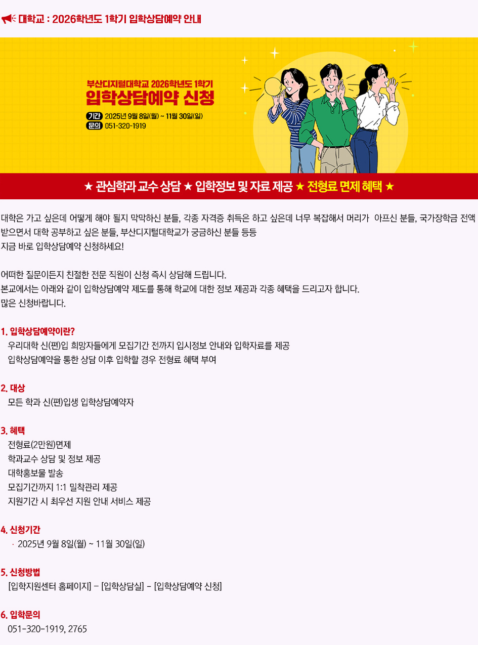 대학교 : 2026학년도 1학기 입학상담예약 안내. 대학은 가고 싶은데 어떻게 해야 될지 막막하신 분들, 각종 자격증 취득은 하고 싶은데 너무 복잡해서 머리가 아프신 분들, 국가장학금 전액 받으면서 대학 공부하고 싶은 분들, 부산디지털대학교가 궁금하신 분들 등등 지금 바로 입학상담예약 신청하세요! 어떠한 질문이든지 친절한 전문 직원이 신청 즉시 상담해 드립니다. 본교에서는 아래와 같이 입학상담예약 제도를 통해 학교에 대한 정보 제공과 각종 혜택을 드리고자 합니다. 많은 신청바랍니다. 1. 입학상담예약이란? 우리대학 신(편)입 희망자들에게 모집기간 전까지 입시정보 안내와 입학자료를 제공 입학상담예약을 통한 상담 이후 입학할 경우 전형료 혜택 부여 2. 대상 : 모든 학과 신(편)입생 입학상담예약자 3. 혜택: 전형료(2만원)면wp, 학과교수 상담 및 정보 제공, 대학홍보물 발송, 모집기간까지 1:1 밀착관리 제공, 지원기간 시 최우선 지원 안내 서비스 제공 4. 신청기간 : 2025년 9월 8일(월) ~ 11월 30일(일) 5. 신청방법 : [입학지원센터 홈페이지] – [입학상담실] - [입학상담예약 신청] 6. 입학문의 : 051-320-1919, 2765 더 알아보기