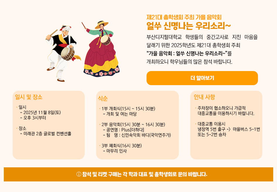 ▶제21대 총학생회 주최 가을 음악회 얼쑤 신명나는 우리소리~◀ 부산디지털대학교 학생들의 중간고사로 지친 마음을 달래기 위한 2025학년도 제21대 총학생회 주최 “가을 음악회 : 얼쑤 신명나는 우리소리~”를 개최하오니 학우님들의 많은 참석 바랍니다. 1. 일시 및 장소 가. 일시 : 2025년 11월 8일(토) 오후 3시부터 나. 장소 : 미래관 2층 글로벌 컨벤션홀 2. 식순 1부 개회식(15:00 ~ 15:30) : 개회 및 여는 마당 2부 음악회(15:30 ~ 16:30) : 공연명 - Plus[더하다] / 팀명 - 신민속악회 바디(국악연주가) 3부 폐회식(16:30) : 마무리 인사 3. 안내 사항 주차장이 협소하오니 가급적 대중교통을 이용하시기 바랍니다. (냉정역 5번 출구에서 마을버스 5-1번 또는 5-2번 승차) 참석 및 티켓 구매는 각 학과 대표 및 총학생회로 문의 바랍니다. 더 알아보기