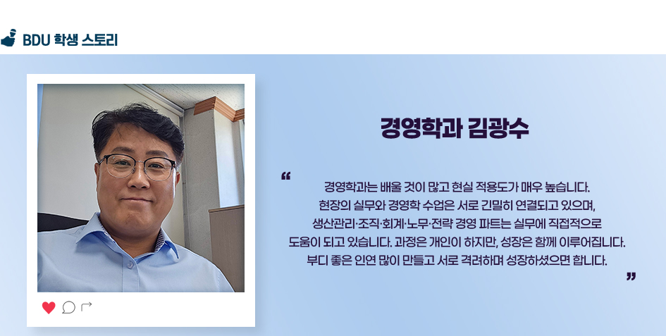 경영학과 김광수. 경영학과는 배울 것이 많고 현실 적용도가 매우 높습니다. 현장의 실무와 경영학 수업은 서로 긴밀히 연결되고 있으며, 생산관리·조직·회계·노무·전략 경영 파트는 실무에 직접적으로 도움이 되고 있습니다. 과정은 개인이 하지만, 성장은 함께 이루어집니다. 부디 좋은 인연 많이 만들고 서로 격려하며 성장하셨으면 합니다.