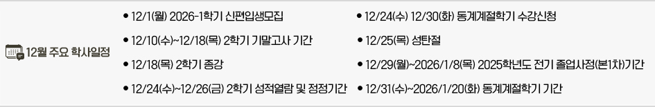 2025년 12월 주요학사일정 * 12/1(월) 2026-1학기 신․편입생모집 * 12/10(수)~12/18(목) 2학기 기말고사 기간 * 12/18(목) 2학기 종강 * 12/24(수)~12/26(금) 2학기 성적열람 및 정정기간 * 12/24(수) 12/30(화) 동계계절학기 수강신청 * 12/25(목) 성탄절 * 12/29(월)~2026/1/8(목) 2025학년도 전기 졸업사정(본1차)기간 * 12/31(수)~2026/1/20(화) 동계계절학기 기간