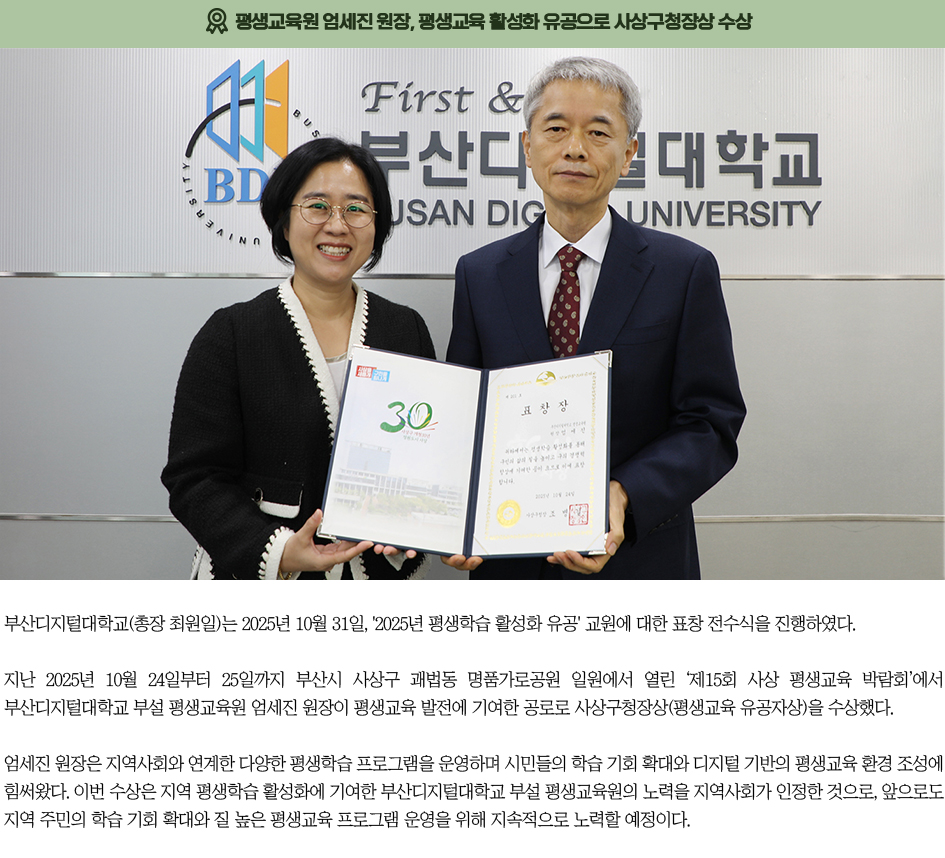 ▶평생교육원 엄세진 원장, 평생교육 활성화 유공으로 사상구청장상 수상◀ 부산디지털대학교(총장 최원일)는 2025년 10월 31일, '2025년 평생학습 활성화 유공' 교원에 대한 표창 전수식을 진행하였다. 지난 2025년 10월 24일부터 25일까지 부산시 사상구 괘법동 명품가로공원 일원에서 열린 ‘제15회 사상 평생교육 박람회’에서 부산디지털대학교 부설 평생교육원 엄세진 원장이 평생교육 발전에 기여한 공로로 사상구청장상(평생교육 유공자상)을 수상했다. 엄세진 원장은 지역사회와 연계한 다양한 평생학습 프로그램을 운영하며 시민들의 학습 기회 확대와 디지털 기반의 평생교육 환경 조성에 힘써왔다. 이번 수상은 지역 평생학습 활성화에 기여한 부산디지털대학교 부설 평생교육원의 노력을 지역사회가 인정한 것으로, 앞으로도 지역 주민의 학습 기회 확대와 질 높은 평생교육 프로그램 운영을 위해 지속적으로 노력할 예정이다.