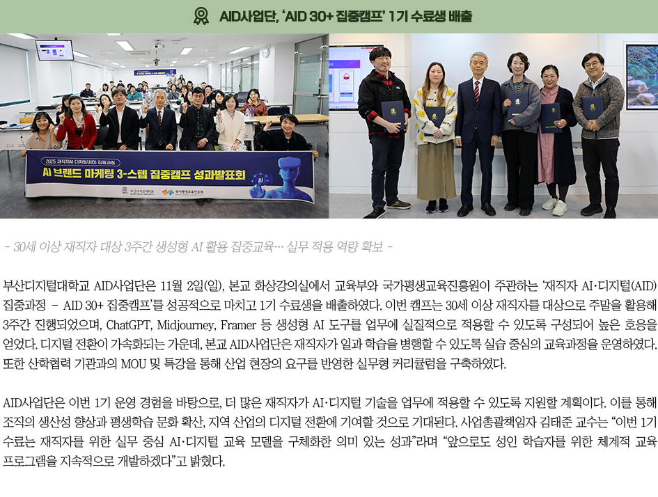 ▶AID사업단, ‘AID 30+ 집중캠프’ 1기 수료생 배출◀ 부산디지털대학교 AID사업단은 11월 2일(일), 본교 화상강의실에서 교육부와 국가평생교육진흥원이 주관하는 ‘재직자 AI·디지털(AID) 집중과정 – AID 30+ 집중캠프’를 성공적으로 마치고 1기 수료생을 배출하였다. 이번 캠프는 30세 이상 재직자를 대상으로 주말을 활용해 3주간 진행되었으며, ChatGPT, Midjourney, Framer 등 생성형 AI 도구를 업무에 실질적으로 적용할 수 있도록 구성되어 높은 호응을 얻었다. 디지털 전환이 가속화되는 가운데, 본교 AID사업단은 재직자가 일과 학습을 병행할 수 있도록 실습 중심의 교육과정을 운영하였다. 또한 산학협력 기관과의 MOU 및 특강을 통해 산업 현장의 요구를 반영한 실무형 커리큘럼을 구축하였다. AID사업단은 이번 1기 운영 경험을 바탕으로, 더 많은 재직자가 AI·디지털 기술을 업무에 적용할 수 있도록 지원할 계획이다. 이를 통해 조직의 생산성 향상과 평생학습 문화 확산, 지역 산업의 디지털 전환에 기여할 것으로 기대된다. 사업총괄책임자 김태준 교수는 “이번 1기 수료는 재직자를 위한 실무 중심 AI·디지털 교육 모델을 구체화한 의미 있는 성과”라며 “앞으로도 성인 학습자를 위한 체계적 교육 프로그램을 지속적으로 개발하겠다”고 밝혔다.