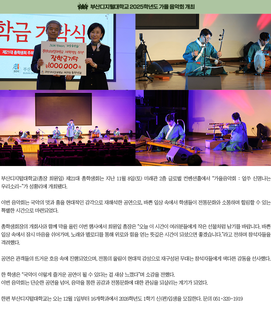 ▶부산디지털대학교 2025학년도 가을 음악회 개최◀ 부산디지털대학교(총장 최원일) 제21대 총학생회는 지난 11월 8일(토) 미래관 2층 글로벌 컨벤션홀에서 “가을음악회 : 얼쑤 신명나는 우리소리~”가 성황리에 개최됐다. 이번 음악회는 국악의 멋과 흥을 현대적인 감각으로 재해석한 공연으로, 바쁜 일상 속에서 학생들이 전통문화와 소통하며 힐링할 수 있는 특별한 시간으로 마련되었다. 총학생회장의 개회사와 함께 막을 올린 이번 행사에서 최원일 총장은 “오늘 이 시간이 여러분들에게 작은 선물처럼 남기를 바랍니다. 바쁜 일상 속에서 잠시 마음을 쉬어가며, 노래와 멜로디를 통해 위로와 힘을 얻는 뜻깊은 시간이 되셨으면 좋겠습니다.”라고 전하며 참석자들을 격려했다. 공연은 관객들의 뜨거운 호응 속에 진행되었으며, 전통의 울림이 현대적 감성으로 재구성된 무대는 참석자들에게 색다른 감동을 선사했다. 한 학생은 “국악이 이렇게 즐거운 공연이 될 수 있다는 걸 새삼 느꼈다”며 소감을 전했다. 이번 음악회는 단순한 공연을 넘어, 음악을 통한 공감과 전통문화에 대한 관심을 되살리는 계기가 되었다.