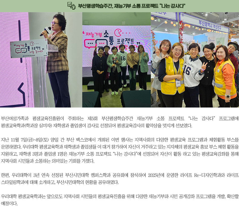 ▶부산평생학습주간, 재능기부 소통 프로젝트 “나는 강사다”◀ 부산여성가족과 평생교육진흥원이 주최하는 제5회 부산평생학습주간 재능기부 소통 프로젝트 “나는 강사다” 프로그램에 평생교육학과(학과장 심미자) 재학생과 졸업생이 강사로 선정되어 평생교육강사의 활약상을 멋지게 선보였다. 지난 11월 7일(금)~8일(토) 양일 간 부산 벡스코에서 개최된 이번 행사는 지역사회의 다양한 평생교육 프로그램과 체험활동 부스를 운영하였다. 우리대학 평생교육학과 재학생과 졸업생들이 대거 참가하여 자신이 거주하고 있는 지자체의 평생교육 홍보 부스 체험 활동을 지원하고, 재학생 3명과 졸업생 1명은 재능기부 소통 프로젝트 “나는 강사다”에 선정되어 자신이 활동 하고 있는 평생교육강좌를 통해 지역사회 시민들과 소통하는 의미있는 기회를 가졌다. 한편, 우리대학이 3년 연속 선정된 부산시민대학 캠퍼스학과 공유회에 참석하여 2025년에 운영한 라이프 Re-디자인학과와 라이프 스타일링학과에 대해 소개하고, 부산시민대학의 현황을 공유하였다. 우리대학 평생교육학과는 앞으로도 지역사회 시민들의 평생교육진흥을 위해 다양한 재능기부와 시민 공개강좌 프로그램을 개발, 확산할 예정이다.