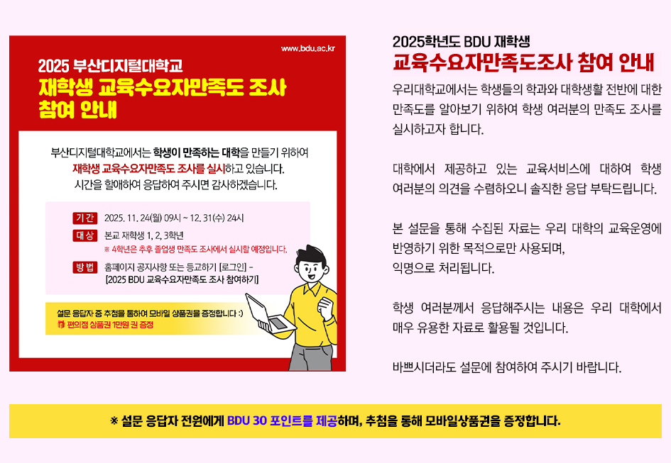 [참여요청] 2025학년도 BDU 재학생 교육 만족도 조사 안내 / 우리대학교에서는 학생들의 학과와 대학생활 전반에 대한 만족도를 알아보기 위하여 학생 여러분의 만족도 조사를 실시하고자 합니다. 대학에서 제공하고 있는 교육서비스에 대하여 학생 여러분의 의견을 수렴하오니 솔직한 응답 부탁드립니다. 본 설문을 통해 수집된 자료는 우리 대학의 교육운영에 반영하기 위한 목적으로만 사용되며, 익명으로 처리됩니다. 학생 여러분께서 응답해주시는 내용은 우리 대학에서 매우 유용한 자료로 활용될 것입니다. 바쁘시더라도 설문에 참여하여 주시기 바랍니다. 더 알아보기