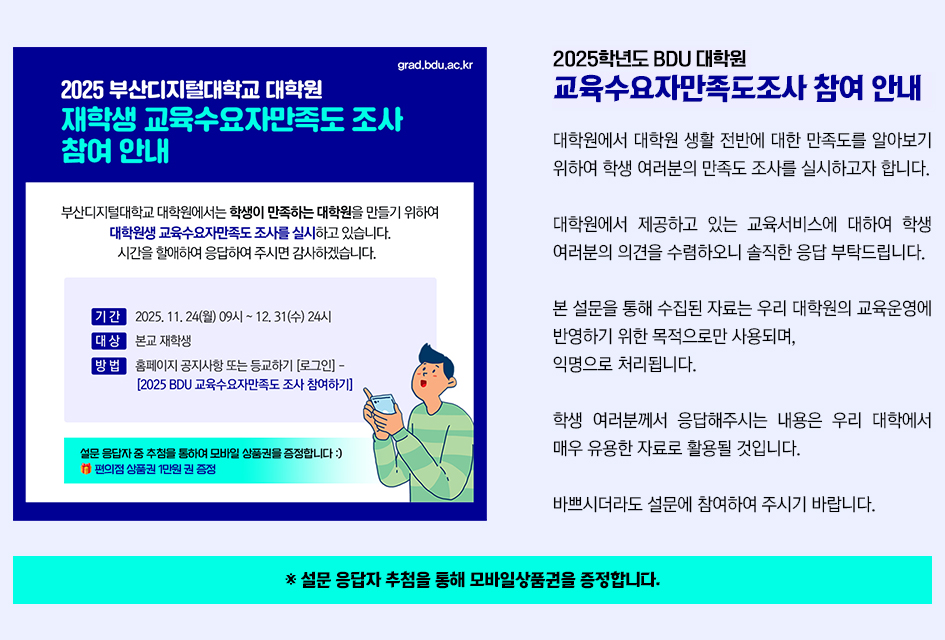 [참여요청] 대학원 생활 전반에 대한 만족도 설문조사 실시 안내 / 대학원에서 대학원 생활 전반에 대한 만족도를 알아보기 위하여 학생 여러분의 만족도 조사를 실시하고자 합니다. 대학원에서 제공하고 있는 교육서비스에 대하여 학생 여러분의 의견을 수렴하오니 솔직한 응답 부탁드립니다. 본 설문을 통해 수집된 자료는 우리 대학원의 교육운영에 반영하기 위한 목적으로만 사용되며, 익명으로 처리됩니다. 학생 여러분께서 응답해주시는 내용은 우리 대학에서 매우 유용한 자료로 활용될 것입니다. 바쁘시더라도 설문에 참여하여 주시기 바랍니다. 더 알아보기