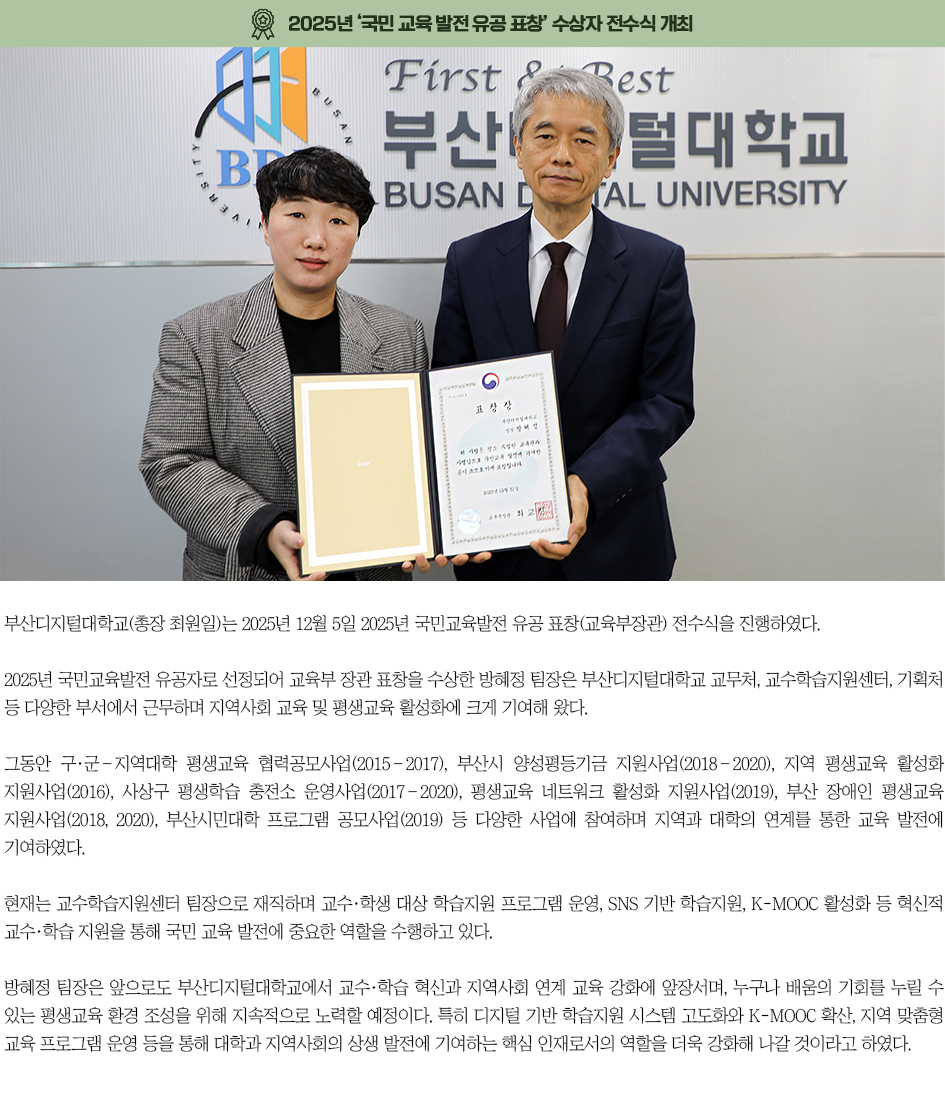 ▶2025년 &lsquo;국민 교육 발전 유공 표창&rsquo; 수상자 전수식 개최◀ 부산디지털대학교(총장 최원일)는 2025년 12월 5일 2025년 국민교육발전 유공 표창(교육부장관) 전수식을 진행하였다. 2025년 국민교육발전 유공자로 선정되어 교육부 장관 표창을 수상한 방혜정 팀장은 부산디지털대학교 교무처, 교수학습지원센터, 기획처 등 다양한 부서에서 근무하며 지역사회 교육 및 평생교육 활성화에 크게 기여해 왔다. 그동안 구&middot;군&ndash;지역대학 평생교육 협력공모사업(2015&ndash;2017), 부산시 양성평등기금 지원사업(2018&ndash;2020), 지역 평생교육 활성화 지원사업(2016), 사상구 평생학습 충전소 운영사업(2017&ndash;2020), 평생교육 네트워크 활성화 지원사업(2019), 부산 장애인 평생교육 지원사업(2018, 2020), 부산시민대학 프로그램 공모사업(2019) 등 다양한 사업에 참여하며 지역과 대학의 연계를 통한 교육 발전에 기여하였다. 현재는 교수학습지원센터 팀장으로 재직하며 교수&middot;학생 대상 학습지원 프로그램 운영, SNS 기반 학습지원, K-MOOC 활성화 등 혁신적 교수&middot;학습 지원을 통해 국민 교육 발전에 중요한 역할을 수행하고 있다. 방혜정 팀장은 앞으로도 부산디지털대학교에서 교수&middot;학습 혁신과 지역사회 연계 교육 강화에 앞장서며, 누구나 배움의 기회를 누릴 수 있는 평생교육 환경 조성을 위해 지속적으로 노력할 예정이다. 특히 디지털 기반 학습지원 시스템 고도화와 K-MOOC 확산, 지역 맞춤형 교육 프로그램 운영 등을 통해 대학과 지역사회의 상생 발전에 기여하는 핵심 인재로서의 역할을 더욱 강화해 나갈 것이라고 하였다.