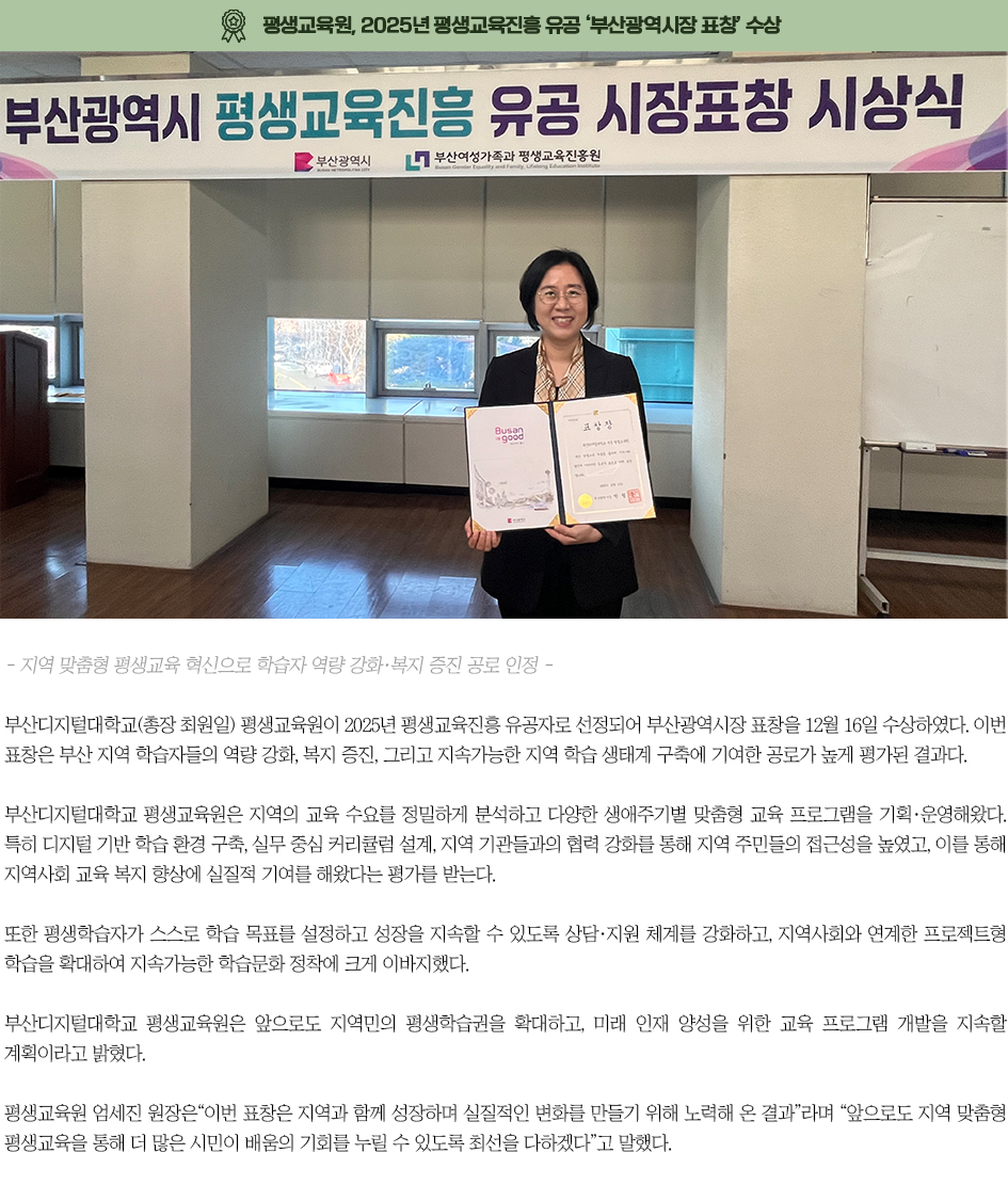 ▶부산디지털대 평생교육원, 2025년 평생교육진흥 유공 &lsquo;부산광역시장 표창&rsquo; 수상◀ 부산디지털대학교(총장 최원일) 평생교육원이 2025년 평생교육진흥 유공자로 선정되어 부산광역시장 표창을 12월 16일 수상하였다. 이번 표창은 부산 지역 학습자들의 역량 강화, 복지 증진, 그리고 지속가능한 지역 학습 생태계 구축에 기여한 공로가 높게 평가된 결과다. 부산디지털대학교 평생교육원은 지역의 교육 수요를 정밀하게 분석하고 다양한 생애주기별 맞춤형 교육 프로그램을 기획&middot;운영해왔다. 특히 디지털 기반 학습 환경 구축, 실무 중심 커리큘럼 설계, 지역 기관들과의 협력 강화를 통해 지역 주민들의 접근성을 높였고, 이를 통해 지역사회 교육 복지 향상에 실질적 기여를 해왔다는 평가를 받는다. 또한 평생학습자가 스스로 학습 목표를 설정하고 성장을 지속할 수 있도록 상담&middot;지원 체계를 강화하고, 지역사회와 연계한 프로젝트형 학습을 확대하여 지속가능한 학습문화 정착에 크게 이바지했다. 부산디지털대학교 평생교육원은 앞으로도 지역민의 평생학습권을 확대하고, 미래 인재 양성을 위한 교육 프로그램 개발을 지속할 계획이라고 밝혔다. 평생교육원 엄세진 원장은&ldquo;이번 표창은 지역과 함께 성장하며 실질적인 변화를 만들기 위해 노력해 온 결과&rdquo;라며 &ldquo;앞으로도 지역 맞춤형 평생교육을 통해 더 많은 시민이 배움의 기회를 누릴 수 있도록 최선을 다하겠다&rdquo;고 말했다.