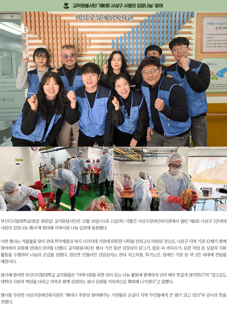 ▶교직원봉사단 &lsquo;제6회 사상구 사랑의 김장나눔&rsquo; 참여◀ 부산디지털대학교(총장 최원일) 교직원봉사단은 12월 10일(수)과 11일(목) 이틀간 사상구장애인복지관에서 열린 &lsquo;제6회 사상구 1만세대 사랑의 김장나눔 행사&rsquo;에 참여해 지역사회 나눔 실천에 동참했다. 이번 행사는 겨울철을 맞아 관내 취약계층과 복지 사각지대 가정에 따뜻한 식탁을 전하고자 마련된 것으로, 사상구 지역 기관&middot;단체가 함께 참여하여 공동체 연대의 의미를 더했다. 교직원봉사단은 행사 기간 동안 김장김치 담그기, 절임&middot;속 버무리기, 포장 작업 등 실질적 지원 활동을 수행하며 나눔의 손길을 보탰다. 정성껏 만들어진 김장김치는 관내 저소득층, 독거노인, 장애인 가정 등 약 1만 세대에 전달될 예정이다. 봉사에 참여한 부산디지털대학교 교직원들은 &ldquo;지역사회를 위한 의미 있는 나눔 활동에 함께하게 되어 매우 뜻깊게 생각한다&rdquo;며 &ldquo;앞으로도 대학의 사회적 책임을 다하고 지역과 함께 성장하는 봉사 문화를 지속적으로 확대해 나가겠다&rdquo;고 말했다. 행사를 주관한 사상구장애인복지관은 &ldquo;해마다 꾸준히 참여해주는 기관들의 손길이 지역 주민들에게 큰 힘이 되고 있다&rdquo;며 감사의 뜻을 전했다.