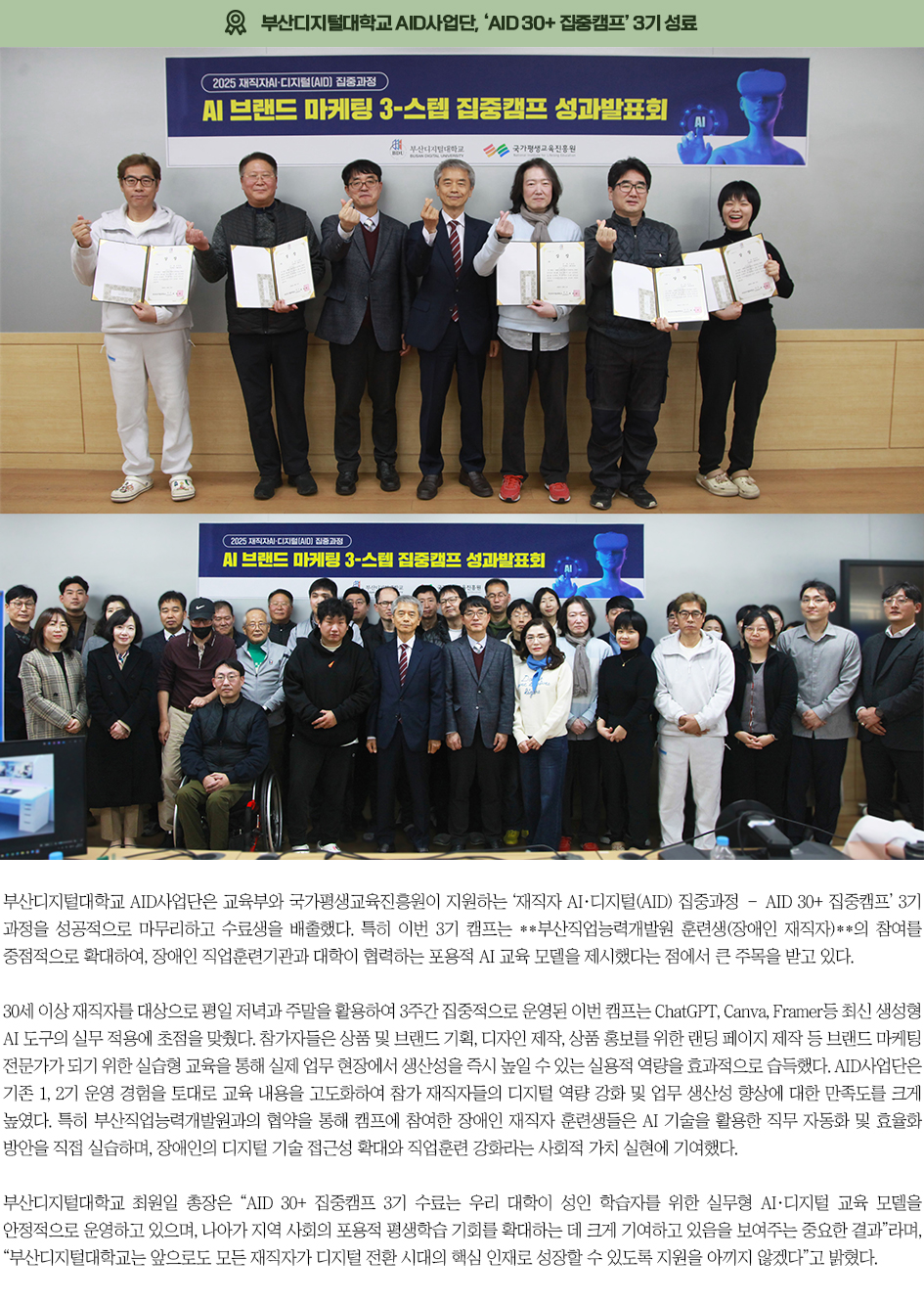 ▶부산디지털대학교 AID사업단, &lsquo;AID 30+ 집중캠프&rsquo; 3기 성료◀ 부산디지털대학교 AID사업단은 교육부와 국가평생교육진흥원이 지원하는 &lsquo;재직자 AI&middot;디지털(AID) 집중과정 &ndash; AID 30+ 집중캠프&rsquo; 3기 과정을 성공적으로 마무리하고 수료생을 배출했다. 특히 이번 3기 캠프는 **부산직업능력개발원 훈련생(장애인 재직자)**의 참여를 중점적으로 확대하여, 장애인 직업훈련기관과 대학이 협력하는 포용적 AI 교육 모델을 제시했다는 점에서 큰 주목을 받고 있다. 30세 이상 재직자를 대상으로 평일 저녁과 주말을 활용하여 3주간 집중적으로 운영된 이번 캠프는 ChatGPT, Canva, Framer등 최신 생성형 AI 도구의 실무 적용에 초점을 맞췄다. 참가자들은 상품 및 브랜드 기획, 디자인 제작, 상품 홍보를 위한 랜딩 페이지 제작 등 브랜드 마케팅 전문가가 되기 위한 실습형 교육을 통해 실제 업무 현장에서 생산성을 즉시 높일 수 있는 실용적 역량을 효과적으로 습득했다. AID사업단은 기존 1, 2기 운영 경험을 토대로 교육 내용을 고도화하여 참가 재직자들의 디지털 역량 강화 및 업무 생산성 향상에 대한 만족도를 크게 높였다. 특히 부산직업능력개발원과의 협약을 통해 캠프에 참여한 장애인 재직자 훈련생들은 AI 기술을 활용한 직무 자동화 및 효율화 방안을 직접 실습하며, 장애인의 디지털 기술 접근성 확대와 직업훈련 강화라는 사회적 가치 실현에 기여했다. 부산디지털대학교 최원일 총장은 &ldquo;AID 30+ 집중캠프 3기 수료는 우리 대학이 성인 학습자를 위한 실무형 AI&middot;디지털 교육 모델을 안정적으로 운영하고 있으며, 나아가 지역 사회의 포용적 평생학습 기회를 확대하는 데 크게 기여하고 있음을 보여주는 중요한 결과&rdquo;라며, &ldquo;부산디지털대학교는 앞으로도 모든 재직자가 디지털 전환 시대의 핵심 인재로 성장할 수 있도록 지원을 아끼지 않겠다&rdquo;고 밝혔다.