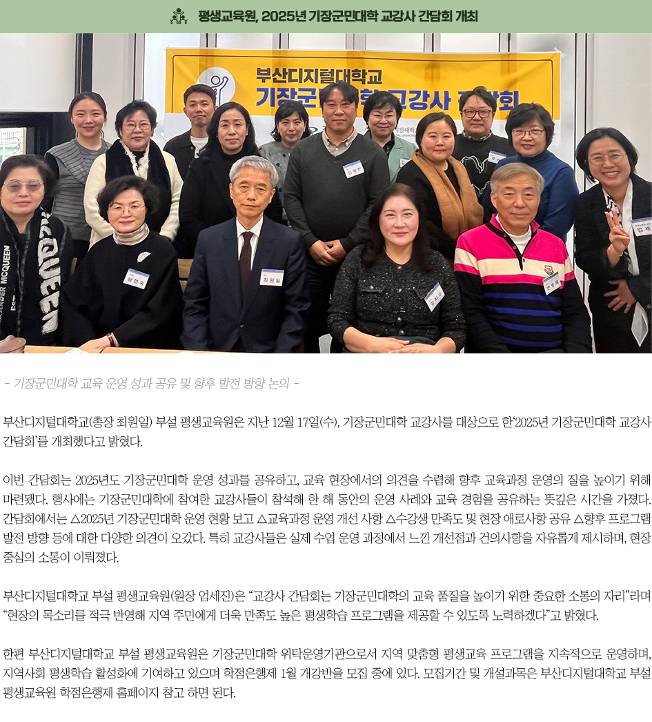 ▶부산디지털대 부설 평생교육원, 2025년 기장군민대학 교강사 간담회 개최◀ 부산디지털대학교(총장 최원일) 부설 평생교육원은 지난 12월 17일(수), 기장군민대학 교강사를 대상으로 한&lsquo;2025년 기장군민대학 교강사 간담회&rsquo;를 개최했다고 밝혔다. 이번 간담회는 2025년도 기장군민대학 운영 성과를 공유하고, 교육 현장에서의 의견을 수렴해 향후 교육과정 운영의 질을 높이기 위해 마련됐다. 행사에는 기장군민대학에 참여한 교강사들이 참석해 한 해 동안의 운영 사례와 교육 경험을 공유하는 뜻깊은 시간을 가졌다. 간담회에서는 △2025년 기장군민대학 운영 현황 보고 △교육과정 운영 개선 사항 △수강생 만족도 및 현장 애로사항 공유 △향후 프로그램 발전 방향 등에 대한 다양한 의견이 오갔다. 특히 교강사들은 실제 수업 운영 과정에서 느낀 개선점과 건의사항을 자유롭게 제시하며, 현장 중심의 소통이 이뤄졌다. 부산디지털대학교 부설 평생교육원(원장 엄세진)은 &ldquo;교강사 간담회는 기장군민대학의 교육 품질을 높이기 위한 중요한 소통의 자리&rdquo;라며 &ldquo;현장의 목소리를 적극 반영해 지역 주민에게 더욱 만족도 높은 평생학습 프로그램을 제공할 수 있도록 노력하겠다&rdquo;고 밝혔다. 한편 부산디지털대학교 부설 평생교육원은 기장군민대학 위탁운영기관으로서 지역 맞춤형 평생교육 프로그램을 지속적으로 운영하며, 지역사회 평생학습 활성화에 기여하고 있으며 학점은행제 1월 개강반을 모집 중에 있다. 모집기간 및 개설과목은 부산디지털대학교 부설 평생교육원 학점은행제 홈페이지 참고 하면 된다.