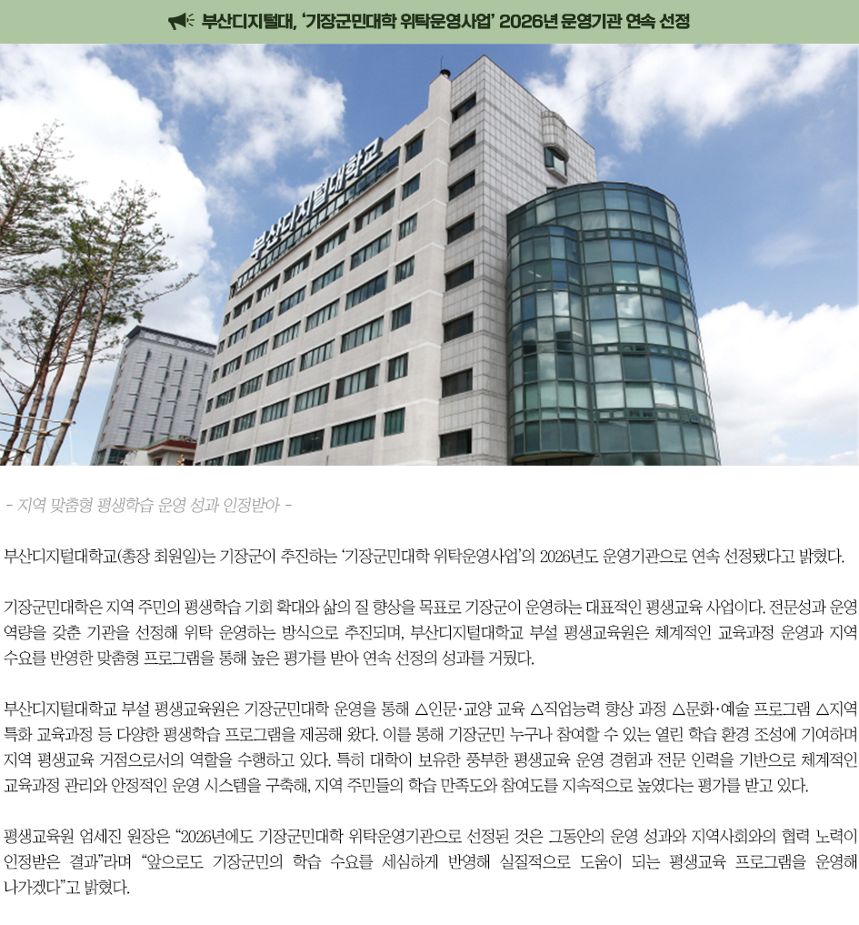 ▶부산디지털대, &lsquo;기장군민대학 위탁운영사업&rsquo; 2026년 운영기관 연속 선정◀ 부산디지털대학교(총장 최원일)는 기장군이 추진하는 &lsquo;기장군민대학 위탁운영사업&rsquo;의 2026년도 운영기관으로 연속 선정됐다고 밝혔다. 기장군민대학은 지역 주민의 평생학습 기회 확대와 삶의 질 향상을 목표로 기장군이 운영하는 대표적인 평생교육 사업이다. 전문성과 운영 역량을 갖춘 기관을 선정해 위탁 운영하는 방식으로 추진되며, 부산디지털대학교 부설 평생교육원은 체계적인 교육과정 운영과 지역 수요를 반영한 맞춤형 프로그램을 통해 높은 평가를 받아 연속 선정의 성과를 거뒀다. 부산디지털대학교 부설 평생교육원은 기장군민대학 운영을 통해 △인문&middot;교양 교육 △직업능력 향상 과정 △문화&middot;예술 프로그램 △지역 특화 교육과정 등 다양한 평생학습 프로그램을 제공해 왔다. 이를 통해 기장군민 누구나 참여할 수 있는 열린 학습 환경 조성에 기여하며 지역 평생교육 거점으로서의 역할을 수행하고 있다. 특히 대학이 보유한 풍부한 평생교육 운영 경험과 전문 인력을 기반으로 체계적인 교육과정 관리와 안정적인 운영 시스템을 구축해, 지역 주민들의 학습 만족도와 참여도를 지속적으로 높였다는 평가를 받고 있다. 평생교육원 엄세진 원장은 &ldquo;2026년에도 기장군민대학 위탁운영기관으로 선정된 것은 그동안의 운영 성과와 지역사회와의 협력 노력이 인정받은 결과&rdquo;라며 &ldquo;앞으로도 기장군민의 학습 수요를 세심하게 반영해 실질적으로 도움이 되는 평생교육 프로그램을 운영해 나가겠다&rdquo;고 밝혔다.