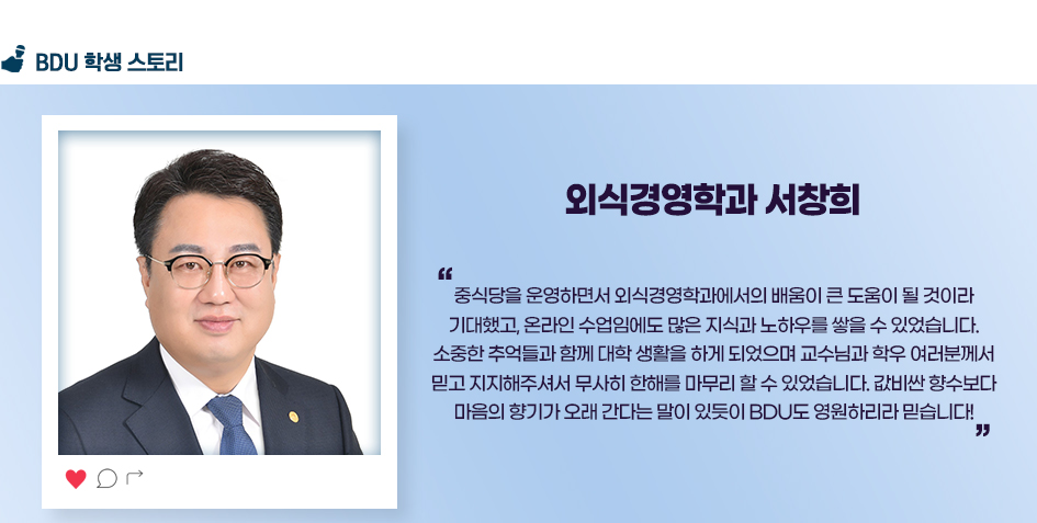 외식경영학과 서창희. 중식당을 운영하면서 외식경영학과에서의 배움이 큰 도움이 될 것이라 기대했고, 온라인 수업임에도 많은 지식과 노하우를 쌓을 수 있었습니다. 소중한 추억들과 함께 대학 생활을 하게 되었으며 교수님과 학우 여러분께서 믿고 지지해주셔서 무사히 한해를 마무리 할 수 있었습니다. 값비싼 향수보다 마음의 향기가 오래 간다는 말이 있듯이 BDU도 영원하리라 믿습니다!
