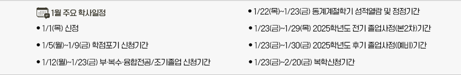 2026년 1월 주요학사일정 * 1/1(목) 신정 * 1/5(월)~1/9(금) 학점포기 신청기간 * 1/12(월)~1/23(금) 부&middot;복수&middot;융합전공/조기졸업 신청기간 * 1/22(목)~1/23(금) 동계계절학기 성적열람 및 정정기간 * 1/23(금)~1/29(목) 2025학년도 전기 졸업사정(본2차)기간 * 1/23(금)~1/30(금) 2025학년도 후기 졸업사정(예비)기간 * 1/23(금)~2/20(금) 복학신청기간