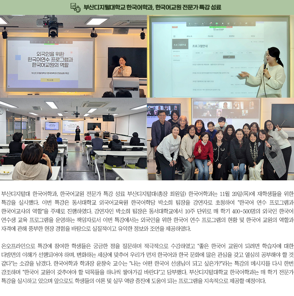 ▶부산디지털대학교 한국어학과, 한국어교원 전문가 특강 성료◀ 부산디지털대(총장 최원일) 한국어학과는 11월 20일(목)에 재학생들을 위한 특강을 실시했다. 이번 특강은 동서대학교 외국어교육원 한국어학당 박소희 팀장을 강연자로 초청하여 「한국어 연수 프로그램과 한국어교사의 역할」을 주제로 진행하였다. 강연자인 박소희 팀장은 동서대학교에서 10주 단위로 매 학기 400~500명의 외국인 한국어 연수생 교육 프로그램을 운영하는 책임자로서, 이번 특강에서는 외국인을 위한 한국어 연수 프로그램의 현황 및 한국어 교원의 역할과 자격에 관해 풍부한 현장 경험을 바탕으로 실질적이고 유익한 정보와 조언을 제공하였다. 온&middot;오프라인으로 특강에 참여한 학생들은 궁금한 점을 질문하며 적극적으로 수강하였고, &ldquo;좋은 한국어 교원이 되려면 학습자에 대한 다방면의 이해가 선행되어야 하며, 변화하는 세상에 맞추어 우리가 먼저 한국어와 한국 문화에 많은 관심을 갖고 열심히 공부해야 할 것 같다&rdquo;는 소감을 남겼다. 한국어학과 학과장 윤창숙 교수는 &ldquo;나는 어떤 한국어 선생님이 되고 싶은가?&rdquo;라는 특강의 메시지를 다시 한번 강조하며 &ldquo;한국어 교원이 갖추어야 할 덕목들을 하나씩 쌓아가길 바란다&rdquo;고 당부했다. 부산디지털대학교 한국어학과는 매 학기 전문가 특강을 실시하고 있으며, 앞으로도 학생들의 이론 및 실무 역량 증진에 도움이 되는 프로그램을 지속적으로 제공할 예정이다.