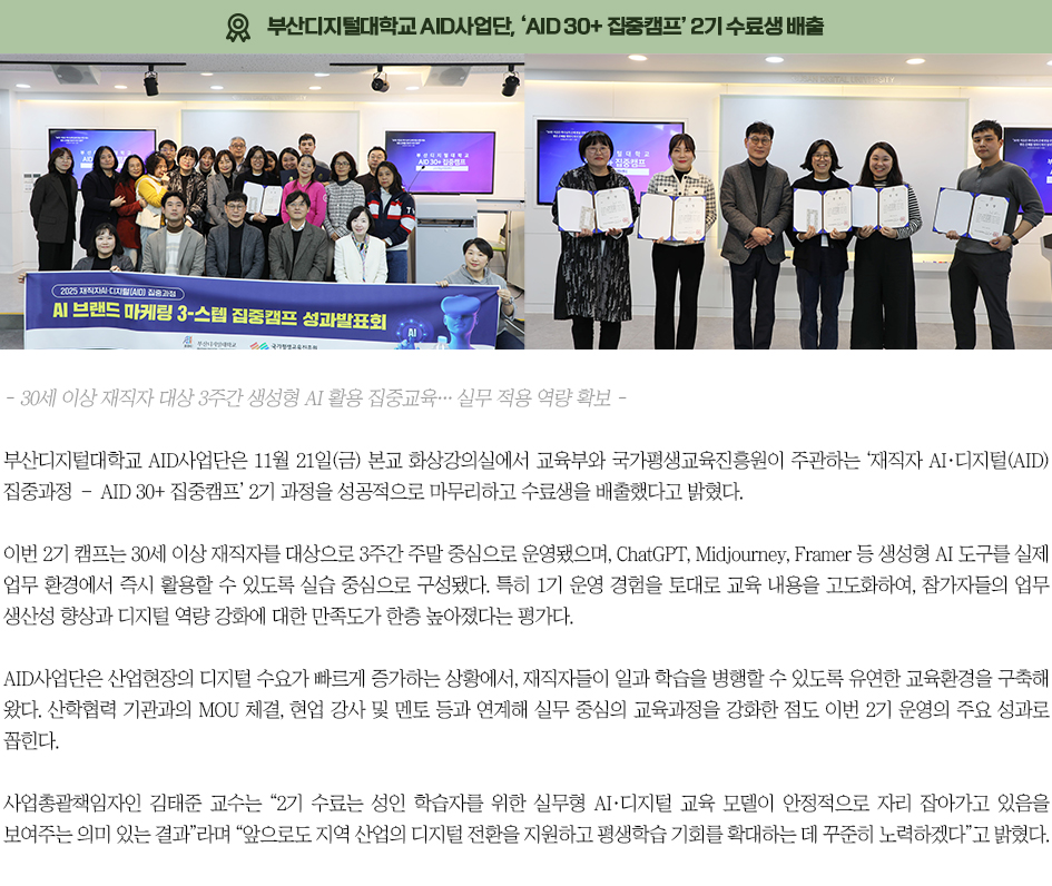 ▶AID사업단, &lsquo;AID 30+ 집중캠프&rsquo; 1기 수료생 배출◀ 부산디지털대학교 AID사업단은 11월 21일(금) 본교 화상강의실에서 교육부와 국가평생교육진흥원이 주관하는 &lsquo;재직자 AI&middot;디지털(AID) 집중과정 &ndash; AID 30+ 집중캠프&rsquo; 2기 과정을 성공적으로 마무리하고 수료생을 배출했다고 밝혔다. 이번 2기 캠프는 30세 이상 재직자를 대상으로 3주간 주말 중심으로 운영됐으며, ChatGPT, Midjourney, Framer 등 생성형 AI 도구를 실제 업무 환경에서 즉시 활용할 수 있도록 실습 중심으로 구성됐다. 특히 1기 운영 경험을 토대로 교육 내용을 고도화하여, 참가자들의 업무 생산성 향상과 디지털 역량 강화에 대한 만족도가 한층 높아졌다는 평가다. AID사업단은 산업현장의 디지털 수요가 빠르게 증가하는 상황에서, 재직자들이 일과 학습을 병행할 수 있도록 유연한 교육환경을 구축해 왔다. 산학협력 기관과의 MOU 체결, 현업 강사 및 멘토 등과 연계해 실무 중심의 교육과정을 강화한 점도 이번 2기 운영의 주요 성과로 꼽힌다. 사업총괄책임자인 김태준 교수는 &ldquo;2기 수료는 성인 학습자를 위한 실무형 AI&middot;디지털 교육 모델이 안정적으로 자리 잡아가고 있음을 보여주는 의미 있는 결과&rdquo;라며 &ldquo;앞으로도 지역 산업의 디지털 전환을 지원하고 평생학습 기회를 확대하는 데 꾸준히 노력하겠다&rdquo;고 밝혔다.