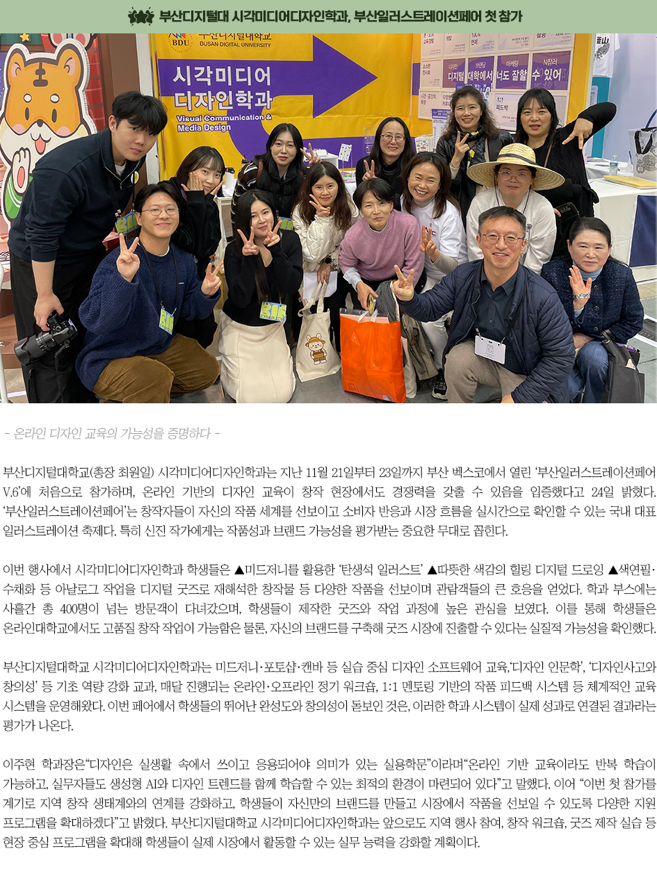 ▶부산디지털대 시각미디어디자인학과, 부산일러스트레이션페어 첫 참가◀ 부산디지털대학교(총장 최원일) 시각미디어디자인학과는 지난 11월 21일부터 23일까지 부산 벡스코에서 열린 &lsquo;부산일러스트레이션페어 V.6&rsquo;에 처음으로 참가하며, 온라인 기반의 디자인 교육이 창작 현장에서도 경쟁력을 갖출 수 있음을 입증했다고 24일 밝혔다. &lsquo;부산일러스트레이션페어&rsquo;는 창작자들이 자신의 작품 세계를 선보이고 소비자 반응과 시장 흐름을 실시간으로 확인할 수 있는 국내 대표 일러스트레이션 축제다. 특히 신진 작가에게는 작품성과 브랜드 가능성을 평가받는 중요한 무대로 꼽힌다. 이번 행사에서 시각미디어디자인학과 학생들은 ▲미드저니를 활용한 &lsquo;탄생석 일러스트&rsquo; ▲따뜻한 색감의 힐링 디지털 드로잉 ▲색연필&middot;수채화 등 아날로그 작업을 디지털 굿즈로 재해석한 창작물 등 다양한 작품을 선보이며 관람객들의 큰 호응을 얻었다. 학과 부스에는 사흘간 총 400명이 넘는 방문객이 다녀갔으며, 학생들이 제작한 굿즈와 작업 과정에 높은 관심을 보였다. 이를 통해 학생들은 온라인대학교에서도 고품질 창작 작업이 가능함은 물론, 자신의 브랜드를 구축해 굿즈 시장에 진출할 수 있다는 실질적 가능성을 확인했다. 부산디지털대학교 시각미디어디자인학과는 미드저니&middot;포토샵&middot;캔바 등 실습 중심 디자인 소프트웨어 교육, &lsquo;디자인 인문학&rsquo;, &lsquo;디자인사고와 창의성&rsquo; 등 기초 역량 강화 교과, 매달 진행되는 온라인&middot;오프라인 정기 워크숍, 1:1 멘토링 기반의 작품 피드백 시스템 등 체계적인 교육 시스템을 운영해왔다. 이번 페어에서 학생들의 뛰어난 완성도와 창의성이 돋보인 것은, 이러한 학과 시스템이 실제 성과로 연결된 결과라는 평가가 나온다. 이주현 학과장은 &ldquo;디자인은 실생활 속에서 쓰이고 응용되어야 의미가 있는 실용학문&rdquo;이라며 &ldquo;온라인 기반 교육이라도 반복 학습이 가능하고, 실무자들도 생성형 AI와 디자인 트렌드를 함께 학습할 수 있는 최적의 환경이 마련되어 있다&rdquo;고 말했다. 이어 &ldquo;이번 첫 참가를 계기로 지역 창작 생태계와의 연계를 강화하고, 학생들이 자신만의 브랜드를 만들고 시장에서 작품을 선보일 수 있도록 다양한 지원 프로그램을 확대하겠다&rdquo;고 밝혔다. 부산디지털대학교 시각미디어디자인학과는 앞으로도 지역 행사 참여, 창작 워크숍, 굿즈 제작 실습 등 현장 중심 프로그램을 확대해 학생들이 실제 시장에서 활동할 수 있는 실무 능력을 강화할 계획이다.