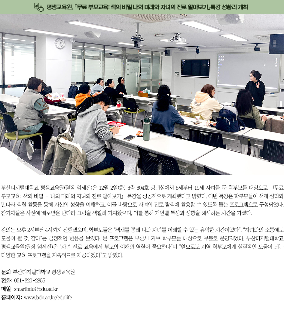 ▶평생교육원, 「무료 부모교육: 색의 비밀 &ndash; 나의 미래와 자녀의 진로 알아보기」특강 성황리 개최◀ 부산디지털대학교 평생교육원(원장 엄세진)은 12월 2일(화) 6층 604호 강의실에서 5세부터 19세 자녀를 둔 학부모를 대상으로 『무료 부모교육: 색의 비밀 &ndash; 나의 미래와 자녀의 진로 알아보기』 특강을 성공적으로 개최했다고 밝혔다. 이번 특강은 학부모들이 색채 심리와 만다라 색칠 활동을 통해 자신의 성향을 이해하고, 이를 바탕으로 자녀의 진로 탐색에 활용할 수 있도록 돕는 프로그램으로 구성되었다. 참가자들은 사전에 배포받은 만다라 그림을 색칠해 가져왔으며, 이를 통해 개인별 특성과 성향을 해석하는 시간을 가졌다. 강의는 오후 2시부터 4시까지 진행됐으며, 학부모들은 &ldquo;색채를 통해 나와 자녀를 이해할 수 있는 유익한 시간이었다&rdquo;, &ldquo;자녀와의 소통에도 도움이 될 것 같다&rdquo;는 긍정적인 반응을 보였다. 본 프로그램은 부산시 거주 학부모를 대상으로 무료로 운영되었다. 부산디지털대학교 평생교육원(원장 엄세진)은 &ldquo;자녀 진로 교육에서 부모의 이해와 역할이 중요하다&rdquo;며 &ldquo;앞으로도 지역 학부모에게 실질적인 도움이 되는 다양한 교육 프로그램을 지속적으로 제공하겠다&rdquo;고 밝혔다. 문의: 부산디지털대학교 평생교육원 전화: 051-320-2855 메일: smartbdu@bdu.ac.kr 홈페이지: www.bdu.ac.kr/edulife