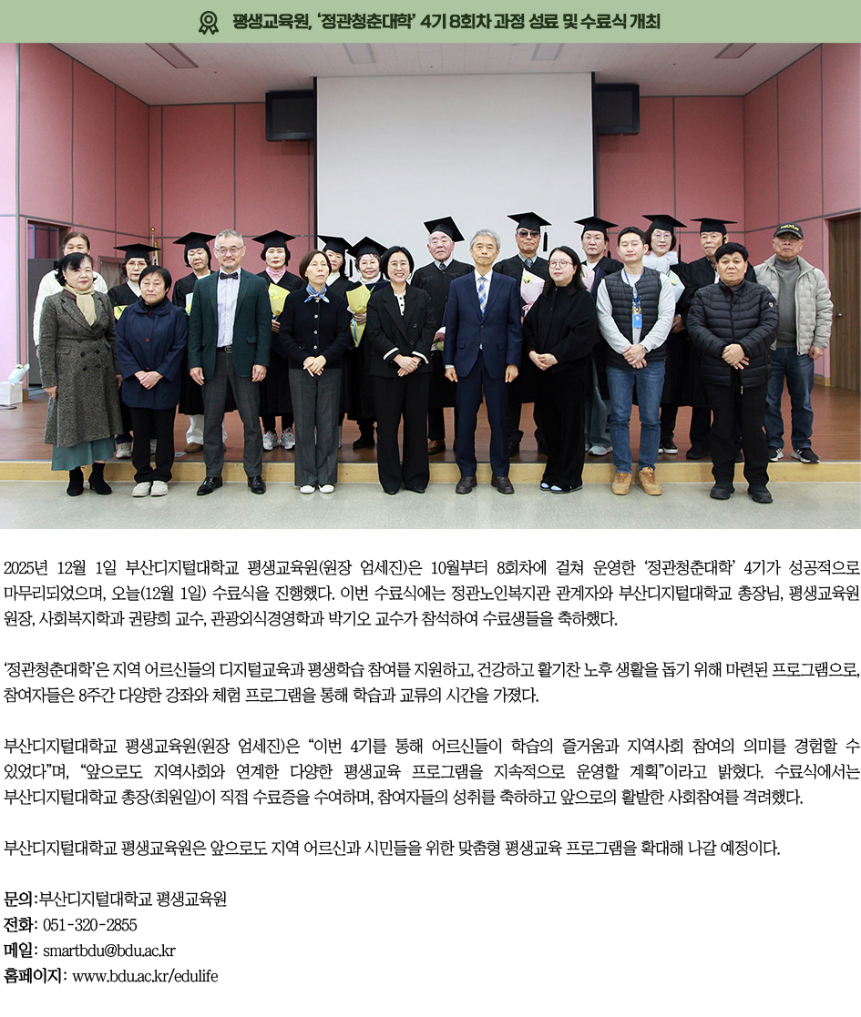 ▶평생교육원, &lsquo;정관청춘대학&rsquo; 4기 8회차 과정 성료 및 수료식 개최◀ 2025년 12월 1일 부산디지털대학교 평생교육원(원장 엄세진)은 10월부터 8회차에 걸쳐 운영한 &lsquo;정관청춘대학&rsquo; 4기가 성공적으로 마무리되었으며, 오늘(12월 1일) 수료식을 진행했다. 이번 수료식에는 정관노인복지관 관계자와 부산디지털대학교 총장님, 평생교육원 원장, 사회복지학과 권량희 교수, 관광외식경영학과 박기오 교수가 참석하여 수료생들을 축하했다. &lsquo;정관청춘대학&rsquo;은 지역 어르신들의 디지털교육과 평생학습 참여를 지원하고, 건강하고 활기찬 노후 생활을 돕기 위해 마련된 프로그램으로, 참여자들은 8주간 다양한 강좌와 체험 프로그램을 통해 학습과 교류의 시간을 가졌다. 부산디지털대학교 평생교육원(원장 엄세진)은 &ldquo;이번 4기를 통해 어르신들이 학습의 즐거움과 지역사회 참여의 의미를 경험할 수 있었다&rdquo;며, &ldquo;앞으로도 지역사회와 연계한 다양한 평생교육 프로그램을 지속적으로 운영할 계획&rdquo;이라고 밝혔다. 수료식에서는 부산디지털대학교 총장(최원일)이 직접 수료증을 수여하며, 참여자들의 성취를 축하하고 앞으로의 활발한 사회참여를 격려했다. 부산디지털대학교 평생교육원은 앞으로도 지역 어르신과 시민들을 위한 맞춤형 평생교육 프로그램을 확대해 나갈 예정이다. 문의: 부산디지털대학교 평생교육원 전화: 051-320-2855 이메일: smartbdu@bdu.ac.kr 홈페이지: https://www.bdu.ac.kr/edulife