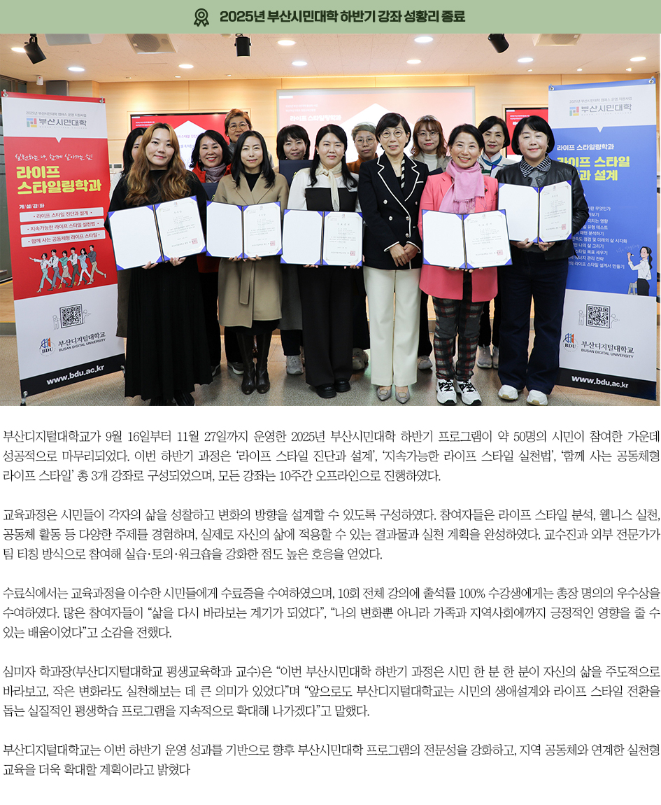 ▶2025년 부산시민대학 하반기 강좌 성황리 종료◀ 부산디지털대학교가 9월 16일부터 11월 27일까지 운영한 2025년 부산시민대학 하반기 프로그램이 약 50명의 시민이 참여한 가운데 성공적으로 마무리되었다. 이번 하반기 과정은 &lsquo;라이프 스타일 진단과 설계&rsquo;, &lsquo;지속가능한 라이프 스타일 실천법&rsquo;, &lsquo;함께 사는 공동체형 라이프 스타일&rsquo; 총 3개 강좌로 구성되었으며, 모든 강좌는 10주간 오프라인으로 진행하였다. 교육과정은 시민들이 각자의 삶을 성찰하고 변화의 방향을 설계할 수 있도록 구성하였다. 참여자들은 라이프 스타일 분석, 웰니스 실천, 공동체 활동 등 다양한 주제를 경험하며, 실제로 자신의 삶에 적용할 수 있는 결과물과 실천 계획을 완성하였다. 교수진과 외부 전문가가 팀 티칭 방식으로 참여해 실습&middot;토의&middot;워크숍을 강화한 점도 높은 호응을 얻었다. 수료식에서는 교육과정을 이수한 시민들에게 수료증을 수여하였으며, 10회 전체 강의에 출석률 100% 수강생에게는 총장 명의의 우수상을 수여하였다. 많은 참여자들이 &ldquo;삶을 다시 바라보는 계기가 되었다&rdquo;, &ldquo;나의 변화뿐 아니라 가족과 지역사회에까지 긍정적인 영향을 줄 수 있는 배움이었다&rdquo;고 소감을 전했다. 심미자 학과장(부산디지털대학교 평생교육학과 교수)은 &ldquo;이번 부산시민대학 하반기 과정은 시민 한 분 한 분이 자신의 삶을 주도적으로 바라보고, 작은 변화라도 실천해보는 데 큰 의미가 있었다&rdquo;며 &ldquo;앞으로도 부산디지털대학교는 시민의 생애설계와 라이프 스타일 전환을 돕는 실질적인 평생학습 프로그램을 지속적으로 확대해 나가겠다&rdquo;고 말했다. 부산디지털대학교는 이번 하반기 운영 성과를 기반으로 향후 부산시민대학 프로그램의 전문성을 강화하고, 지역 공동체와 연계한 실천형 교육을 더욱 확대할 계획이라고 밝혔다
