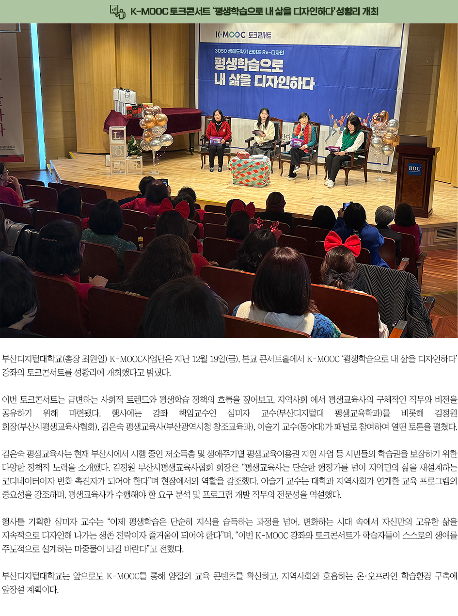▶K-MOOC 토크콘서트 &lsquo;평생학습으로 내 삶을 디자인하다&rsquo;성황리 개최◀ 부산디지털대학교(총장 최원일) K-MOOC사업단은 지난 12월 19일(금), 본교 콘서트홀에서 K-MOOC &lsquo;평생학습으로 내 삶을 디자인하다&rsquo; 강좌의 토크콘서트를 성황리에 개최했다고 밝혔다. 이번 토크콘서트는 급변하는 사회적 트렌드와 평생학습 정책의 흐름을 짚어보고, 지역사회에서 평생교육사의 구체적인 직무와 비전을 공유하기 위해 마련됐다. 행사에는 강좌 책임교수인 심미자 교수(부산디지털대 평생교육학과)를 비롯해 김정원 회장(부산시평생교육사협회), 김은숙 평생교육사(부산광역시청 창조교육과), 이슬기 교수(동아대)가 패널로 참여하여 열띤 토론을 펼쳤다. 김은숙 평생교육사는 현재 부산시에서 시행 중인 저소득층 및 생애주기별 평생교육이용권 지원 사업 등 시민들의 학습권을 보장하기 위한 다양한 정책적 노력을 소개했다. 김정원 부산시평생교육사협회 회장은 &ldquo;평생교육사는 단순한 행정가를 넘어 지역민의 삶을 재설계하는 코디네이터이자 변화 촉진자가 되어야 한다&rdquo;며 현장에서의 역할을 강조했다. 이슬기 교수는 대학과 지역사회가 연계한 교육 프로그램의 중요성을 강조하며, 평생교육사가 수행해야 할 요구 분석 및 프로그램 개발 직무의 전문성을 역설했다. 행사를 기획한 심미자 교수는 &ldquo;이제 평생학습은 단순히 지식을 습득하는 과정을 넘어, 변화하는 시대 속에서 자신만의 고유한 삶을 지속적으로 디자인해 나가는 생존 전략이자 즐거움이 되어야 한다&rdquo;며, &ldquo;이번 K-MOOC 강좌와 토크콘서트가 학습자들이 스스로의 생애를 주도적으로 설계하는 마중물이 되길 바란다&rdquo;고 전했다. 부산디지털대학교는 앞으로도 K-MOOC를 통해 양질의 교육 콘텐츠를 확산하고, 지역사회와 호흡하는 온&middot;오프라인 학습환경 구축에 앞장설 계획이다.