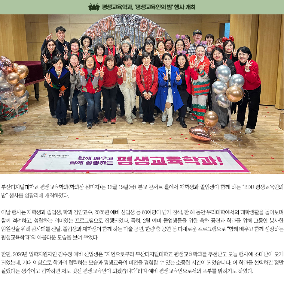 ▶평생교육학과, '평생교육인의 밤' 행사 개최◀ 부산디지털대학교 평생교육학과(학과장 심미자)는 12월 19일(금) 본교 콘서트 홀에서 재학생과 졸업생이 함께 하는 &ldquo;BDU 평생교육인의 밤&rdquo; 행사를 성황리에 개최하였다. 이날 행사는 재학생과 졸업생, 학과 겸임교수, 2026년 예비 신입생 등 60여명이 넘게 참석, 한 해 동안 우리대학에서의 대학생활을 돌아보며 함께 격려하고, 성찰하는 의미있는 프로그램으로 진행되었다. 특히, 2월 예비 졸업생들을 위한 축하 공연과 학과를 위해 그동안 봉사한 임원진을 위해 감사패를 전달, 졸업생과 재학생이 함께 하는 마술 공연, 한량 춤 공연 등 다채로운 프로그램으로 &ldquo;함께 배우고 함께 성장하는 평생교육학과&rdquo;의 아름다운 모습을 보여 주었다. 한편, 2026년 입학지원자인 김수정 예비 신입생은 &ldquo;지인으로부터 부산디지털대학교 평생교육학과를 추천받고 오늘 행사에 초대받아 오게 되었는데, 기대 이상으로 학과의 협력하는 모습과 평생교육의 비전을 경험할 수 있는 소중한 시간이 되었습니다. 이 학과를 선택하길 정말 잘했다는 생각이고 입학하면 저도 멋진 평생교육인이 되겠습니다&rdquo;라며 예비 평생교육인으로서의 포부를 밝히기도 하였다.
