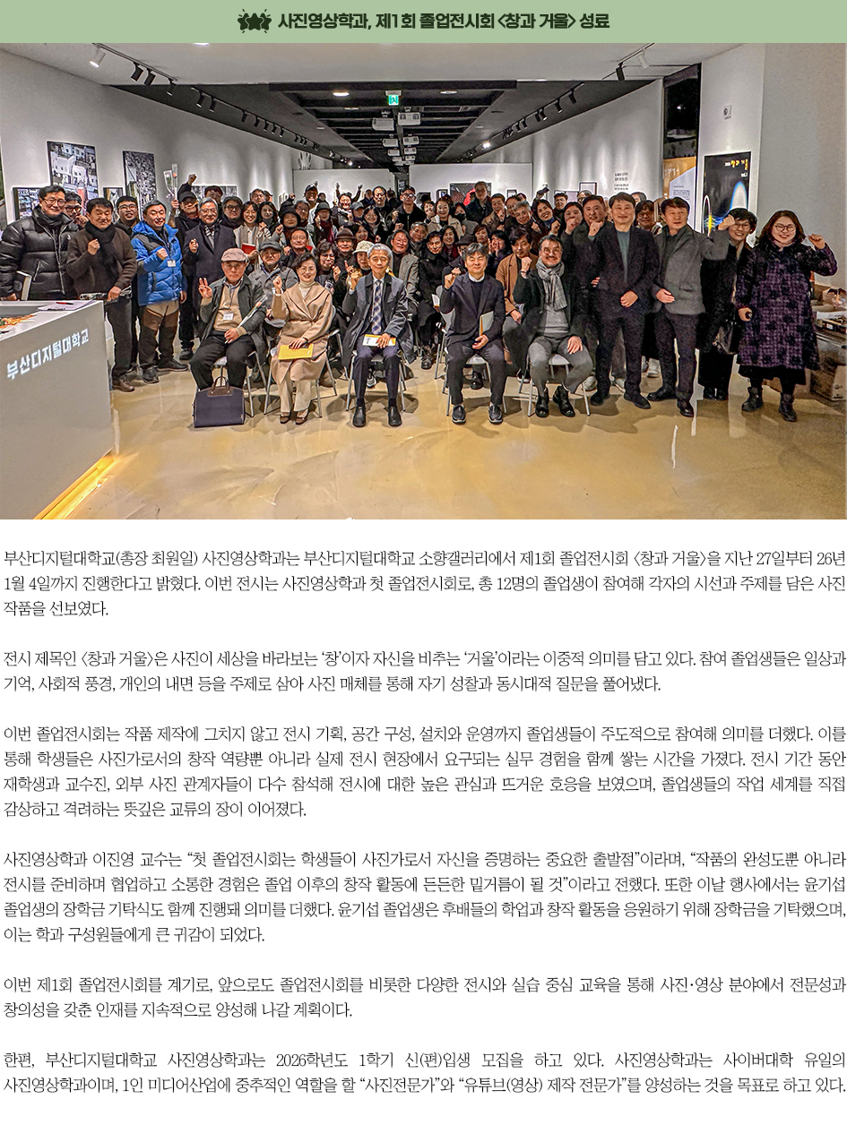 ▶사진영상학과, 제1회 졸업전시회 <창과 거울> 성료◀ 부산디지털대학교(총장 최원일) 사진영상학과는 부산디지털대학교 소향갤러리에서 제1회 졸업전시회 <창과 거울>을 지난 27일부터 26년 1월 4일까지 진행한다고 밝혔다. 이번 전시는 사진영상학과 첫 졸업전시회로, 총 12명의 졸업생이 참여해 각자의 시선과 주제를 담은 사진 작품을 선보였다. 전시 제목인 <창과 거울>은 사진이 세상을 바라보는 &lsquo;창&rsquo;이자 자신을 비추는 &lsquo;거울&rsquo;이라는 이중적 의미를 담고 있다. 참여 졸업생들은 일상과 기억, 사회적 풍경, 개인의 내면 등을 주제로 삼아 사진 매체를 통해 자기 성찰과 동시대적 질문을 풀어냈다. 이번 졸업전시회는 작품 제작에 그치지 않고 전시 기획, 공간 구성, 설치와 운영까지 졸업생들이 주도적으로 참여해 의미를 더했다. 이를 통해 학생들은 사진가로서의 창작 역량뿐 아니라 실제 전시 현장에서 요구되는 실무 경험을 함께 쌓는 시간을 가졌다. 전시 기간 동안 재학생과 교수진, 외부 사진 관계자들이 다수 참석해 전시에 대한 높은 관심과 뜨거운 호응을 보였으며, 졸업생들의 작업 세계를 직접 감상하고 격려하는 뜻깊은 교류의 장이 이어졌다. 사진영상학과 이진영 교수는 &ldquo;첫 졸업전시회는 학생들이 사진가로서 자신을 증명하는 중요한 출발점&rdquo;이라며, &ldquo;작품의 완성도뿐 아니라 전시를 준비하며 협업하고 소통한 경험은 졸업 이후의 창작 활동에 든든한 밑거름이 될 것&rdquo;이라고 전했다. 또한 이날 행사에서는 윤기섭 졸업생의 장학금 기탁식도 함께 진행돼 의미를 더했다. 윤기섭 졸업생은 후배들의 학업과 창작 활동을 응원하기 위해 장학금을 기탁했으며, 이는 학과 구성원들에게 큰 귀감이 되었다. 이번 제1회 졸업전시회를 계기로, 앞으로도 졸업전시회를 비롯한 다양한 전시와 실습 중심 교육을 통해 사진&middot;영상 분야에서 전문성과 창의성을 갖춘 인재를 지속적으로 양성해 나갈 계획이다. 한편, 부산디지털대학교 사진영상학과는 2026학년도 1학기 신(편)입생 모집을 하고 있다. 사진영상학과는 사이버대학 유일의 사진영상학과이며, 1인 미디어산업에 중추적인 역할을 할 &ldquo;사진전문가&rdquo;와 &ldquo;유튜브(영상) 제작 전문가&rdquo;를 양성하는 것을 목표로 하고 있다.