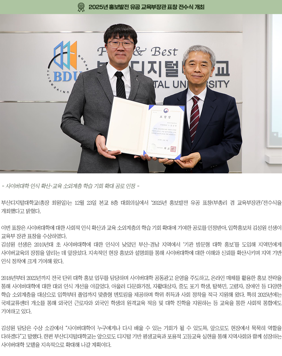 ▶2025년 홍보발전 유공 교육부장관 표창 전수식 개최◀ 부산디지털대학교(총장 최원일)는 12월 23일 본교 8층 대회의실에서 &lsquo;2025년 홍보발전 유공 표창(부총리 겸 교육부장관)&rsquo;전수식을 개최했다고 밝혔다. 이번 표창은 사이버대학에 대한 사회적 인식 확산과 교육 소외계층의 학습 기회 확대에 기여한 공로를 인정받아, 입학홍보처 김성원 선생이 교육부 장관 표창을 수상하였다. 김성원 선생은 2010년대 초 사이버대학에 대한 인식이 낮았던 부산&middot;경남 지역에서 &lsquo;기관 방문형 대학 홍보&rsquo;를 도입해 지역민에게 사이버교육의 장점을 알리는 데 앞장섰다. 지속적인 현장 홍보와 설명회를 통해 사이버대학에 대한 이해와 신뢰를 확산시키며 지역 기반 인식 정착에 크게 기여해 왔다. 2018년부터 2022년까지 전국 단위 대학 홍보 업무를 담당하며 사이버대학 공동광고 운영을 주도하고, 온라인 매체를 활용한 홍보 전략을 통해 사이버대학에 대한 대외 인식 개선을 이끌었다. 아울러 다문화가정, 자활대상자, 중도 포기 학생, 탈북민, 고령자, 장애인 등 다양한 학습 소외계층을 대상으로 입학부터 졸업까지 맞춤형 멘토링을 제공하며 학위 취득과 사회 정착을 적극 지원해 왔다. 특히 2025년에는 국제교류센터 개소를 통해 외국인 근로자와 외국인 학생의 원격교육 적응 및 대학 진학을 지원하는 등 교육을 통한 사회적 통합에도 기여하고 있다. 김성원 담당은 수상 소감에서 &ldquo;사이버대학이 누구에게나 다시 배울 수 있는 기회가 될 수 있도록, 앞으로도 현장에서 묵묵히 역할을 다하겠다&rdquo;고 말했다. 한편 부산디지털대학교는 앞으로도 디지털 기반 평생교육과 포용적 고등교육 실현을 통해 지역사회와 함께 성장하는 사이버대학 모델을 지속적으로 확대해 나갈 계획이다.