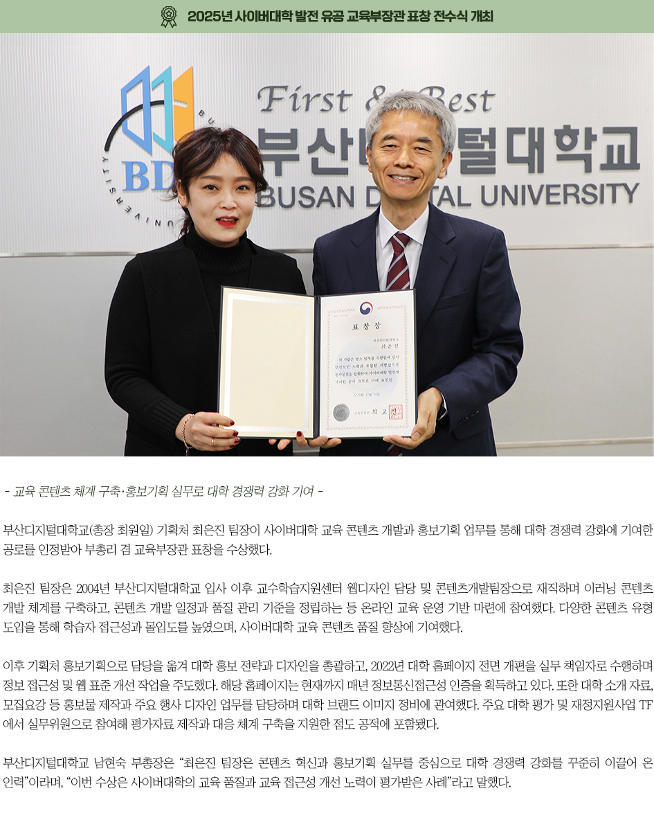 ▶2025년 사이버대학 발전 유공 교육부장관 표창 전수식 개최◀ 부산디지털대학교(총장 최원일) 기획처 최은진 팀장이 사이버대학 교육 콘텐츠 개발과 홍보기획 업무를 통해 대학 경쟁력 강화에 기여한 공로를 인정받아 부총리 겸 교육부장관 표창을 수상했다. 최은진 팀장은 2004년 부산디지털대학교 입사 이후 교수학습지원센터 웹디자인 담당 및 콘텐츠개발팀장으로 재직하며 이러닝 콘텐츠 개발 체계를 구축하고, 콘텐츠 개발 일정과 품질 관리 기준을 정립하는 등 온라인 교육 운영 기반 마련에 참여했다. 다양한 콘텐츠 유형 도입을 통해 학습자 접근성과 몰입도를 높였으며, 사이버대학 교육 콘텐츠 품질 향상에 기여했다. 이후 기획처 홍보기획으로 담당을 옮겨 대학 홍보 전략과 디자인을 총괄하고, 2022년 대학 홈페이지 전면 개편을 실무 책임자로 수행하며 정보 접근성 및 웹 표준 개선 작업을 주도했다. 해당 홈페이지는 현재까지 매년 정보통신접근성 인증을 획득하고 있다. 또한 대학 소개 자료, 모집요강 등 홍보물 제작과 주요 행사 디자인 업무를 담당하며 대학 브랜드 이미지 정비에 관여했다. 주요 대학 평가 및 재정지원사업 TF에서 실무위원으로 참여해 평가자료 제작과 대응 체계 구축을 지원한 점도 공적에 포함됐다. 부산디지털대학교 남현숙 부총장은 &ldquo;최은진 팀장은 콘텐츠 혁신과 홍보기획 실무를 중심으로 대학 경쟁력 강화를 꾸준히 이끌어 온 인력&rdquo;이라며, &ldquo;이번 수상은 사이버대학의 교육 품질과 교육 접근성 개선 노력이 평가받은 사례&rdquo;라고 말했다. 
