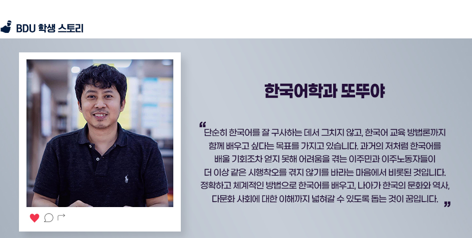 한국어학과 또뚜야. 단순히 한국어를 잘 구사하는 데서 그치지 않고, 한국어 교육 방법론까지 함께 배우고 싶다는 목표를 가지고 있습니다. 과거의 저처럼 한국어를 배울 기회조차 얻지 못해 어려움을 겪는 이주민과 이주노동자들이 더 이상 같은 시행착오를 겪지 않기를 바라는 마음에서 비롯된 것입니다. 정확하고 체계적인 방법으로 한국어를 배우고, 나아가 한국의 문화와 역사, 다문화 사회에 대한 이해까지 넓혀갈 수 있도록 돕는 것이 꿈입니다.