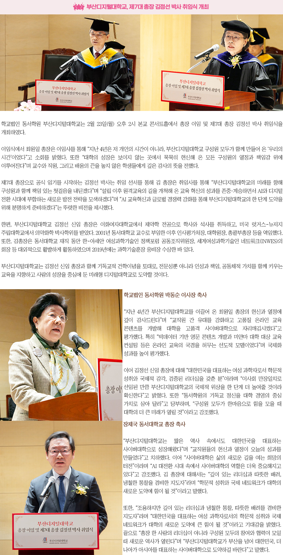 ▶부산디지털대 AID사업단, 「2025년 재직자 AID 30+ 집중캠프 성과 워크숍」 개최◀ 학교법인 동서학원 부산디지털대학교는 2월 23일(월) 오후 2시 본교 콘서트홀에서 총장 이임 및 제7대 총장 김정선 박사 취임식을 개최하였다. 이임식에서 최원일 총장은 이임사를 통해 &ldquo;지난 4년은 저 개인의 시간이 아니라, 부산디지털대학교 구성원 모두가 함께 만들어 온 &lsquo;우리의 시간&rsquo;이었다&rdquo;고 소회를 밝혔다. 또한 &ldquo;대학의 성장은 보이지 않는 곳에서 묵묵히 헌신해 온 모든 구성원의 열정과 책임감 위에 이루어진다&rdquo;며 교수와 직원, 그리고 배움의 끈을 놓지 않은 학생들에게 깊은 감사의 뜻을 전했다. 제7대 총장으로 공식 임기를 시작하는 김정선 박사는 취임 선서를 통해 김 총장은 취임사를 통해 &ldquo;부산디지털대학교의 미래를 향해 구성원과 함께 책임 있는 첫걸음을 내딛겠다&rdquo;며 &ldquo;설립 이후 원격교육의 길을 개척해 온 교육 혁신의 성과를 존중&middot;계승하면서 AI와 디지털 전환 시대에 부합하는 새로운 발전 전략을 모색하겠다&rdquo;며 &ldquo;AI 교육혁신과 글로벌 경쟁력 강화를 통해 부산디지털대학교의 한 단계 도약을 위해 분명하게 준비하겠다&rdquo;는 뚜렷한 비전을 제시했다. 한편, 부산디지털대학교 김정선 신임 총장은 이화여자대학교에서 제약학 전공으로 학사와 석사를 취득하고, 미국 럿거스-뉴저지 주립대학교에서 의약화학 박사학위를 받았다. 2001년 동서대학교 교수로 부임한 이후 인사평가처장, 대학원장, 총괄부총장 등을 역임했다. 또한, 김총장은 동서대학교 재직 동안 한-아세안 여성과학기술인 정책포럼 공동조직위원장, 세계여성과학기술인 네트워크(INWES)의 회장 등 대외적으로 활발하게 활동하였으며 2019년에는 과학기술훈장 웅비장 수상한 바 있다. 부산디지털대학교는 김정선 신임 총장과 함께 기독교적 건학이념을 토대로, 전문성뿐 아니라 인성과 책임, 공동체적 가치를 함께 키우는 교육을 지향하고 사람의 성장을 중심에 둔 미래형 디지털대학교로 도약할 것이다. 학교법인 동서학원 박동순 이사장 축사 &ldquo;지난 4년간 부산디지털대학교를 이끌어 온 최원일 총장의 헌신과 열정에 깊이 감사드린다&rdquo;며 &ldquo;교직원 간 유대를 강화하고 고품질 온라인 교육 콘텐츠를 개발해 대학을 고품격 사이버대학으로 자리매김시켰다&rdquo;고 평가했다. 특히 &ldquo;빅데이터 기반 영문 콘텐츠 개발과 미얀마 대학 대상 교육 컨설팅 등은 온라인 교육의 국경을 허무는 선도적 모델이었다&rdquo;며 국제화 성과를 높이 평가했다. 이어 김정선 신임 총장에 대해 &ldquo;대한민국을 대표하는 여성 과학자로서 학문적 성취와 국제적 감각, 검증된 리더십을 갖춘 분&rdquo;이라며 &ldquo;이사회 만장일치로 선임된 만큼 부산디지털대학교의 국제적 위상을 한 단계 더 높여줄 것이라 확신한다&rdquo;고 밝혔다. 또한 &ldquo;동서학원의 기독교 정신을 대학 경영의 중심 가치로 삼아 달라&rdquo;고 당부하며, &ldquo;구성원 모두가 한마음으로 힘을 모을 때 대학의 더 큰 미래가 열릴 것&rdquo;이라고 강조했다. 장제국 동서대학교 총장 축사 &ldquo;부산디지털대학교는 짧은 역사 속에서도 대한민국을 대표하는 사이버대학으로 성장해왔다&rdquo;며 &ldquo;교직원들의 헌신과 열정이 오늘의 성과를 만들었다&rdquo;고 치하했다. 이어 &ldquo;사이버대학은 삶의 새로운 길을 여는 희망의 터전&rdquo;이라며 &ldquo;AI 대전환 시대 속에서 사이버대학의 역할은 더욱 중요해지고 있다&rdquo;고 강조했다. 김 총장에 대해서는 &ldquo;깊이 있는 리더십과 따뜻한 배려, 냉철한 통찰을 겸비한 지도자&rdquo;라며 &ldquo;학문적 성취와 국제 네트워크가 대학의 새로운 도약에 힘이 될 것&rdquo;이라고 말했다. 또한, &ldquo;조용하지만 깊이 있는 리더십과 냉철한 통찰, 따뜻한 배려를 겸비한 지도자&rdquo;라며 &ldquo;대한민국을 대표하는 여성 과학자로서의 학문적 성취와 국제 네트워크가 대학의 새로운 도약에 큰 힘이 될 것&rdquo;이라고 기대감을 밝혔다. 끝으로 &ldquo;총장 한 사람의 리더십이 아니라 구성원 모두의 참여와 협력이 모일 때 새로운 역사가 열린다&rdquo;며 &ldquo;부산디지털대학교가 부산을 넘어 대한민국, 더 나아가 아시아를 대표하는 사이버대학으로 도약하길 바란다&rdquo;고 말했다.