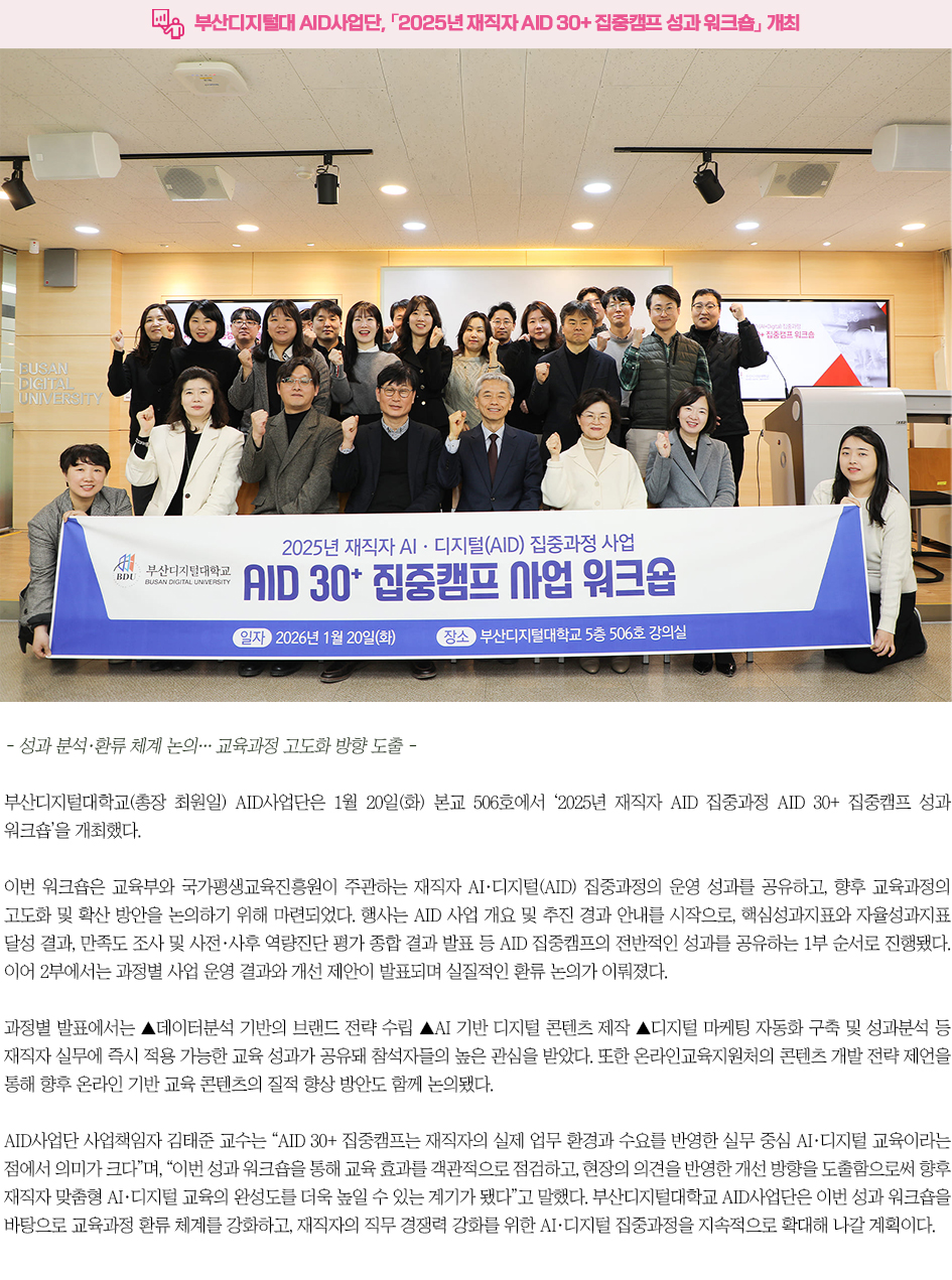 ▶부산디지털대 AID사업단, 「2025년 재직자 AID 30+ 집중캠프 성과 워크숍」 개최◀ - 성과 분석&middot;환류 체계 논의&hellip; 교육과정 고도화 방향 도출 - 부산디지털대학교(총장 최원일) AID사업단은 1월 20일(화) 본교 506호에서 &lsquo;2025년 재직자 AID 집중과정 AID 30+ 집중캠프 성과 워크숍&rsquo;을 개최했다. 이번 워크숍은 교육부와 국가평생교육진흥원이 주관하는 재직자 AI&middot;디지털(AID) 집중과정의 운영 성과를 공유하고, 향후 교육과정의 고도화 및 확산 방안을 논의하기 위해 마련되었다. 행사는 AID 사업 개요 및 추진 경과 안내를 시작으로, 핵심성과지표와 자율성과지표 달성 결과, 만족도 조사 및 사전&middot;사후 역량진단 평가 종합 결과 발표 등 AID 집중캠프의 전반적인 성과를 공유하는 1부 순서로 진행됐다. 이어 2부에서는 과정별 사업 운영 결과와 개선 제안이 발표되며 실질적인 환류 논의가 이뤄졌다. 과정별 발표에서는 ▲데이터분석 기반의 브랜드 전략 수립 ▲AI 기반 디지털 콘텐츠 제작 ▲디지털 마케팅 자동화 구축 및 성과분석 등 재직자 실무에 즉시 적용 가능한 교육 성과가 공유돼 참석자들의 높은 관심을 받았다. 또한 온라인교육지원처의 콘텐츠 개발 전략 제언을 통해 향후 온라인 기반 교육 콘텐츠의 질적 향상 방안도 함께 논의됐다. AID사업단 사업책임자 김태준 교수는 &ldquo;AID 30+ 집중캠프는 재직자의 실제 업무 환경과 수요를 반영한 실무 중심 AI&middot;디지털 교육이라는 점에서 의미가 크다&rdquo;며, &ldquo;이번 성과 워크숍을 통해 교육 효과를 객관적으로 점검하고, 현장의 의견을 반영한 개선 방향을 도출함으로써 향후 재직자 맞춤형 AI&middot;디지털 교육의 완성도를 더욱 높일 수 있는 계기가 됐다&rdquo;고 말했다. 부산디지털대학교 AID사업단은 이번 성과 워크숍을 바탕으로 교육과정 환류 체계를 강화하고, 재직자의 직무 경쟁력 강화를 위한 AI&middot;디지털 집중과정을 지속적으로 확대해 나갈 계획이다.