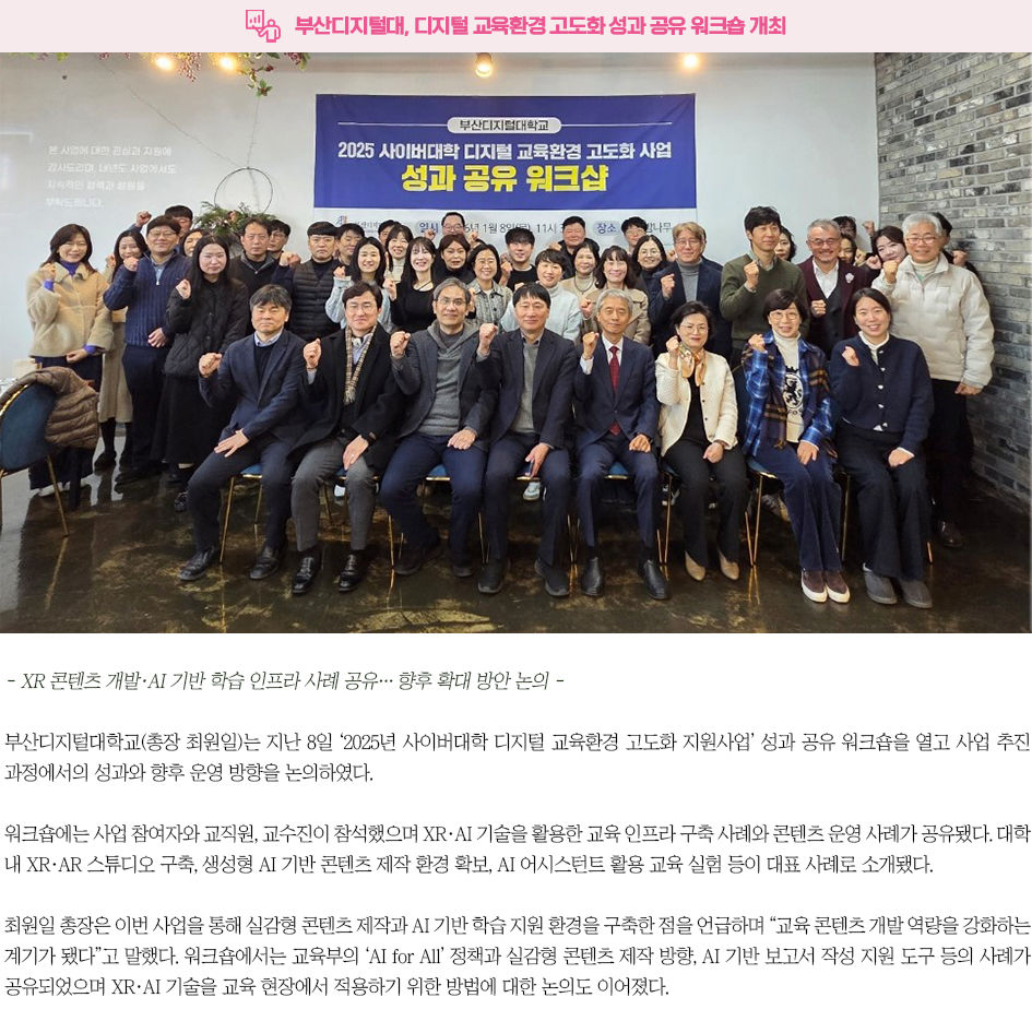 ▶부산디지털대, 디지털 교육환경 고도화 성과 공유 워크숍 개최◀ - XR 콘텐츠 개발&middot;AI 기반 학습 인프라 사례 공유&hellip; 향후 확대 방안 논의 - 부산디지털대학교(총장 최원일)는 지난 8일 &lsquo;2025년 사이버대학 디지털 교육환경 고도화 지원사업&rsquo; 성과 공유 워크숍을 열고 사업 추진 과정에서의 성과와 향후 운영 방향을 논의하였다. 워크숍에는 사업 참여자와 교직원, 교수진이 참석했으며 XR&middot;AI 기술을 활용한 교육 인프라 구축 사례와 콘텐츠 운영 사례가 공유됐다. 대학 내 XR&middot;AR 스튜디오 구축, 생성형 AI 기반 콘텐츠 제작 환경 확보, AI 어시스턴트 활용 교육 실험 등이 대표 사례로 소개됐다. 최원일 총장은 이번 사업을 통해 실감형 콘텐츠 제작과 AI 기반 학습 지원 환경을 구축한 점을 언급하며 &ldquo;교육 콘텐츠 개발 역량을 강화하는 계기가 됐다&rdquo;고 말했다. 워크숍에서는 교육부의 &lsquo;AI for All&rsquo; 정책과 실감형 콘텐츠 제작 방향, AI 기반 보고서 작성 지원 도구 등의 사례가 공유되었으며 XR&middot;AI 기술을 교육 현장에서 적용하기 위한 방법에 대한 논의도 이어졌다. 부산디지털대학교는 워크숍에서 도출된 의견을 바탕으로 XR 콘텐츠 확산, AI 튜터 및 어드바이저 고도화, AI 기반 평가 시스템 도입 등 후속 추진 방향을 정립할 계획이다. 