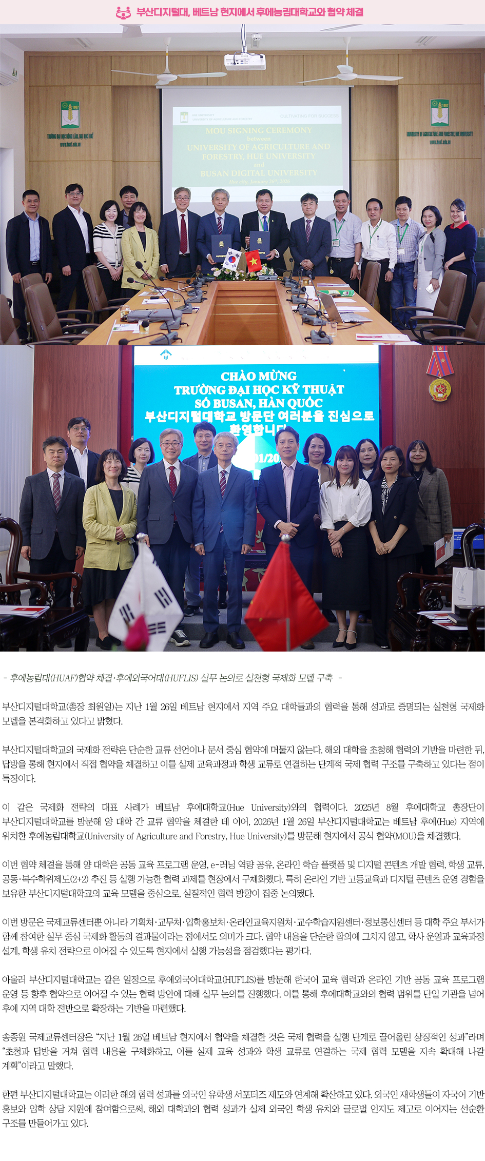 ▶부산디지털대, 베트남 현지에서 후에농림대학교와 협약 체결◀ - 후에농림대(HUAF)협약 체결&middot;후에외국어대(HUFLIS) 실무 논의로 실천형 국제화 모델 구축 - 부산디지털대학교(총장 최원일)는 지난 1월 26일 베트남 현지에서 지역 주요 대학들과의 협력을 통해 성과로 증명되는 실천형 국제화 모델을 본격화하고 있다고 밝혔다. 부산디지털대학교의 국제화 전략은 단순한 교류 선언이나 문서 중심 협약에 머물지 않는다. 해외 대학을 초청해 협력의 기반을 마련한 뒤, 답방을 통해 현지에서 직접 협약을 체결하고 이를 실제 교육과정과 학생 교류로 연결하는 단계적 국제 협력 구조를 구축하고 있다는 점이 특징이다. 이 같은 국제화 전략의 대표 사례가 베트남 후에대학교(Hue University)와의 협력이다. 2025년 8월 후에대학교 총장단이 부산디지털대학교를 방문해 양 대학 간 교류 협약을 체결한 데 이어, 2026년 1월 26일 부산디지털대학교는 베트남 후에(Hue) 지역에 위치한 후에농림대학교(University of Agriculture and Forestry, Hue University)를 방문해 현지에서 공식 협약(MOU)을 체결했다. 이번 협약 체결을 통해 양 대학은 공동 교육 프로그램 운영, e-러닝 역량 공유, 온라인 학습 플랫폼 및 디지털 콘텐츠 개발 협력, 학생 교류, 공동&middot;복수학위제도(2+2) 추진 등 실행 가능한 협력 과제를 현장에서 구체화했다. 특히 온라인 기반 고등교육과 디지털 콘텐츠 운영 경험을 보유한 부산디지털대학교의 교육 모델을 중심으로, 실질적인 협력 방향이 집중 논의됐다. 이번 방문은 국제교류센터뿐 아니라 기획처&middot;교무처&middot;입학홍보처&middot;온라인교육지원처&middot;교수학습지원센터&middot;정보통신센터 등 대학 주요 부서가 함께 참여한 실무 중심 국제화 활동의 결과물이라는 점에서도 의미가 크다. 협약 내용을 단순한 합의에 그치지 않고, 학사 운영과 교육과정 설계, 학생 유치 전략으로 이어질 수 있도록 현지에서 실행 가능성을 점검했다는 평가다. 아울러 부산디지털대학교는 같은 일정으로 후에외국어대학교(HUFLIS)를 방문해 한국어 교육 협력과 온라인 기반 공동 교육 프로그램 운영 등 향후 협약으로 이어질 수 있는 협력 방안에 대해 실무 논의를 진행했다. 이를 통해 후에대학교와의 협력 범위를 단일 기관을 넘어 후에 지역 대학 전반으로 확장하는 기반을 마련했다. 송종원 국제교류센터장은 &ldquo;지난 1월 26일 베트남 현지에서 협약을 체결한 것은 국제 협력을 실행 단계로 끌어올린 상징적인 성과&rdquo;라며 &ldquo;초청과 답방을 거쳐 협력 내용을 구체화하고, 이를 실제 교육 성과와 학생 교류로 연결하는 국제 협력 모델을 지속 확대해 나갈 계획&rdquo;이라고 말했다. 한편 부산디지털대학교는 이러한 해외 협력 성과를 외국인 유학생 서포터즈 제도와 연계해 확산하고 있다. 외국인 재학생들이 자국어 기반 홍보와 입학 상담 지원에 참여함으로써, 해외 대학과의 협력 성과가 실제 외국인 학생 유치와 글로벌 인지도 제고로 이어지는 선순환 구조를 만들어가고 있다. 