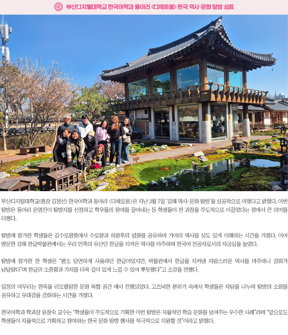 ▶부산디지털대학교 한국어학과 동아리 다채로움 한국 역사&middot;문화 탐방 성료◀ 부산디지털대학교(총장 김정선) 한국어학과 동아리 다채로움은 지난 3월 7일 &lsquo;김해 역사&middot;문화 탐방&rsquo;을 성공적으로 마쳤다고 밝혔다. 이번 탐방은 동아리 운영진이 탐방지를 선정하고 학우들의 참여를 끌어내는 등 학생들이 전 과정을 주도적으로 이끌었다는 점에서 큰 의미를 더했다. 탐방에 참가한 학생들은 김수로왕릉에서 수로왕과 허왕후의 설화를 공유하며 가야의 역사를 심도 있게 이해하는 시간을 가졌다. 이어 방문한 김해 한글박물관에서는 우리 민족의 유산인 한글을 지켜온 역사를 마주하며 한국어 전공자로서의 자긍심을 높였다. 탐방에 참가한 한 학생은 &ldquo;평소 당연하게 사용하던 한글이었지만, 박물관에서 한글을 지켜낸 자랑스러운 역사를 마주하니 감회가 남달랐다&rdquo;며 한글의 소중함과 가치를 더욱 깊이 있게 느낄 수 있어 뿌듯했다&rdquo;고 소감을 전했다. 일정의 마무리는 한옥을 리모델링한 문화 복합 공간 에서 진행되었다. 고즈넉한 분위기 속에서 학생들은 차담을 나누며 탐방의 소회를 공유하고 유대감을 강화하는 시간을 가졌다. 한국어학과 학과장 윤창숙 교수는 &ldquo;학생들이 주도적으로 기획한 이번 탐방은 자율적인 학습 문화를 보여주는 우수한 사례&rdquo;라며 &ldquo;앞으로도 학생들이 자율적으로 기획하고 참여하는 한국 문화 탐방 행사를 적극적으로 지원할 것&rdquo;이라고 밝혔다. 