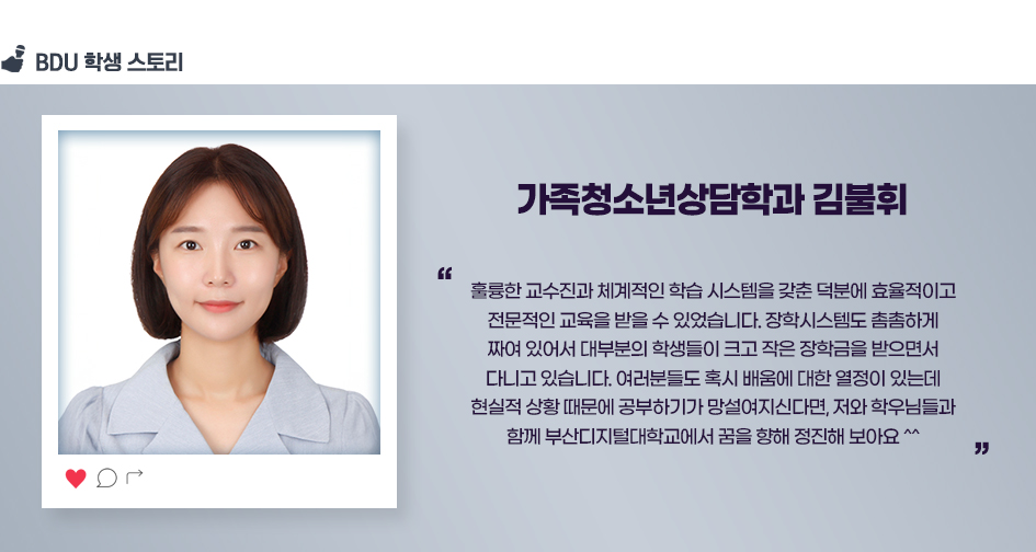 가족청소년상담학과 김불휘. 훌륭한 교수진과 체계적인 학습 시스템을 갖춘 덕분에 효율적이고 전문적인 교육을 받을 수 있었습니다. 장학시스템도 촘촘하게 짜여 있어서 대부분의 학생들이 크고 작은 장학금을 받으면서 다니고 있습니다. 여러분들도 혹시 배움에 대한 열정이 있는데 현실적 상황 때문에 공부하기가 망설여지신다면, 저와 학우님들과 함께 부산디지털대학교에서 꿈을 향해 정진해 보아요 ^^