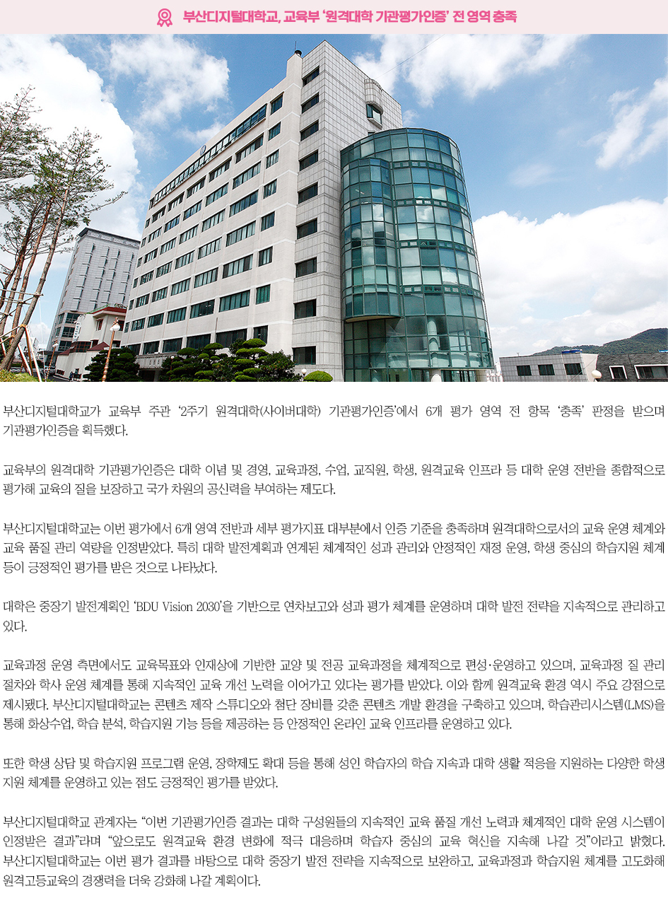 ▶부산디지털대학교, 교육부 &lsquo;원격대학 기관평가인증&rsquo; 전 영역 충족◀ 부산디지털대학교가 교육부 주관 &lsquo;2주기 원격대학(사이버대학) 기관평가인증&rsquo;에서 6개 평가 영역 전 항목 &lsquo;충족&rsquo; 판정을 받으며 기관평가인증을 획득했다. 교육부의 원격대학 기관평가인증은 대학 이념 및 경영, 교육과정, 수업, 교직원, 학생, 원격교육 인프라 등 대학 운영 전반을 종합적으로 평가해 교육의 질을 보장하고 국가 차원의 공신력을 부여하는 제도다. 부산디지털대학교는 이번 평가에서 6개 영역 전반과 세부 평가지표 대부분에서 인증 기준을 충족하며 원격대학으로서의 교육 운영 체계와 교육 품질 관리 역량을 인정받았다. 특히 대학 발전계획과 연계된 체계적인 성과 관리와 안정적인 재정 운영, 학생 중심의 학습지원 체계 등이 긍정적인 평가를 받은 것으로 나타났다. 대학은 중장기 발전계획인 &lsquo;BDU Vision 2030&rsquo;을 기반으로 연차보고와 성과 평가 체계를 운영하며 대학 발전 전략을 지속적으로 관리하고 있다. 교육과정 운영 측면에서도 교육목표와 인재상에 기반한 교양 및 전공 교육과정을 체계적으로 편성&middot;운영하고 있으며, 교육과정 질 관리 절차와 학사 운영 체계를 통해 지속적인 교육 개선 노력을 이어가고 있다는 평가를 받았다. 이와 함께 원격교육 환경 역시 주요 강점으로 제시됐다. 부산디지털대학교는 콘텐츠 제작 스튜디오와 첨단 장비를 갖춘 콘텐츠 개발 환경을 구축하고 있으며, 학습관리시스템(LMS)을 통해 화상수업, 학습 분석, 학습지원 기능 등을 제공하는 등 안정적인 온라인 교육 인프라를 운영하고 있다. 또한 학생 상담 및 학습지원 프로그램 운영, 장학제도 확대 등을 통해 성인 학습자의 학습 지속과 대학 생활 적응을 지원하는 다양한 학생 지원 체계를 운영하고 있는 점도 긍정적인 평가를 받았다. 부산디지털대학교 관계자는 &ldquo;이번 기관평가인증 결과는 대학 구성원들의 지속적인 교육 품질 개선 노력과 체계적인 대학 운영 시스템이 인정받은 결과&rdquo;라며 &ldquo;앞으로도 원격교육 환경 변화에 적극 대응하며 학습자 중심의 교육 혁신을 지속해 나갈 것&rdquo;이라고 밝혔다. 부산디지털대학교는 이번 평가 결과를 바탕으로 대학 중장기 발전 전략을 지속적으로 보완하고, 교육과정과 학습지원 체계를 고도화해 원격고등교육의 경쟁력을 더욱 강화해 나갈 계획이다. 