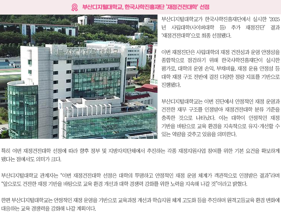 ▶부산디지털대학교, 한국사학진흥재단 &lsquo;재정건전대학&rsquo; 선정◀ 부산디지털대학교가 한국사학진흥재단에서 실시한 &lsquo;2025년 사립대학(사이버대학 등) 추가 재정진단&rsquo; 결과 &lsquo;재정건전대학&rsquo;으로 최종 선정됐다. 이번 재정진단은 사립대학의 재정 건전성과 운영 안정성을 종합적으로 점검하기 위해 한국사학진흥재단이 실시한 평가로, 대학의 운영 손익, 부채비율, 재정 운용 안정성 등 대학 재정 구조 전반에 걸친 다양한 정량 지표를 기반으로 진행됐다. 부산디지털대학교는 이번 진단에서 안정적인 재정 운영과 건전한 재무 구조를 인정받아 재정건전대학 분류 기준을 충족한 것으로 나타났다. 이는 대학이 안정적인 재정 기반을 바탕으로 교육 환경을 지속적으로 유지&middot;개선할 수 있는 역량을 갖추고 있음을 의미한다. 특히 이번 재정건전대학 선정에 따라 향후 정부 및 지방자치단체에서 추진하는 각종 재정지원사업 참여를 위한 기본 요건을 확보하게 됐다는 점에서도 의미가 크다. 부산디지털대학교 관계자는 &ldquo;이번 재정건전대학 선정은 대학의 투명하고 안정적인 재정 운영 체계가 객관적으로 인정받은 결과&rdquo;라며 &ldquo;앞으로도 건전한 재정 기반을 바탕으로 교육 환경 개선과 대학 경쟁력 강화를 위한 노력을 지속해 나갈 것&rdquo;이라고 밝혔다. 한편 부산디지털대학교는 안정적인 재정 운영을 기반으로 교육과정 개선과 학습지원 체계 고도화 등을 추진하며 원격고등교육 환경 변화에 대응하는 교육 경쟁력을 강화해 나갈 계획이다.