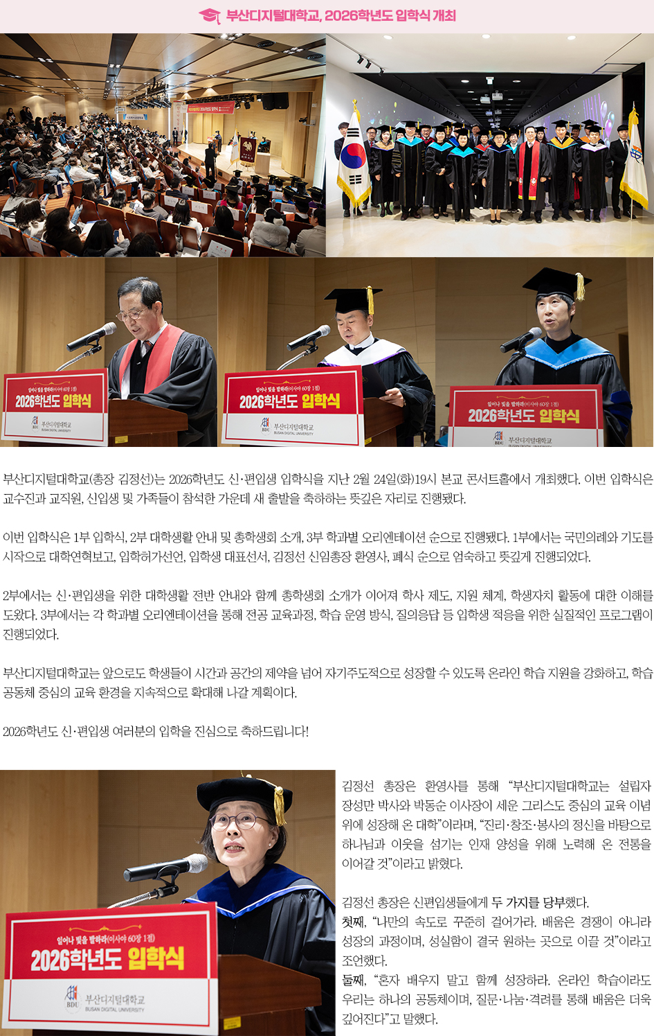 ▶부산디지털대학교, 2026학년도 입학식 개최◀ 부산디지털대학교(총장 김정선)는 2026학년도 신&middot;편입생 입학식을 지난 2월 24일(화)19시 본교 콘서트홀에서 개최했다. 이번 입학식은 교수진과 교직원, 신입생 및 가족들이 참석한 가운데 새 출발을 축하하는 뜻깊은 자리로 진행됐다. 이번 입학식은 1부 입학식, 2부 대학생활 안내 및 총학생회 소개, 3부 학과별 오리엔테이션 순으로 진행됐다. 1부에서는 국민의례와 기도를 시작으로 대학연혁보고, 입학허가선언, 입학생 대표선서, 김정선 신임총장 환영사, 폐식 순으로 엄숙하고 뜻깊게 진행되었다. 김정선 총장은 환영사를 통해 &ldquo;부산디지털대학교는 설립자 장성만 박사와 박동순 이사장이 세운 그리스도 중심의 교육 이념 위에 성장해 온 대학&rdquo;이라며, &ldquo;진리&middot;창조&middot;봉사의 정신을 바탕으로 하나님과 이웃을 섬기는 인재 양성을 위해 노력해 온 전통을 이어갈 것&rdquo;이라고 밝혔다. 김정선 총장은 신편입생들에게 두 가지를 당부했다. 첫째, &ldquo;나만의 속도로 꾸준히 걸어가라. 배움은 경쟁이 아니라 성장의 과정이며, 성실함이 결국 원하는 곳으로 이끌 것&rdquo;이라고 조언했다. 둘째, &ldquo;혼자 배우지 말고 함께 성장하라. 온라인 학습이라도 우리는 하나의 공동체이며, 질문&middot;나눔&middot;격려를 통해 배움은 더욱 깊어진다&rdquo;고 말했다. 2부에서는 신&middot;편입생을 위한 대학생활 전반 안내와 함께 총학생회 소개가 이어져 학사 제도, 지원 체계, 학생자치 활동에 대한 이해를 도왔다. 3부에서는 각 학과별 오리엔테이션을 통해 전공 교육과정, 학습 운영 방식, 질의응답 등 입학생 적응을 위한 실질적인 프로그램이 진행되었다. 부산디지털대학교는 앞으로도 학생들이 시간과 공간의 제약을 넘어 자기주도적으로 성장할 수 있도록 온라인 학습 지원을 강화하고, 학습 공동체 중심의 교육 환경을 지속적으로 확대해 나갈 계획이다.