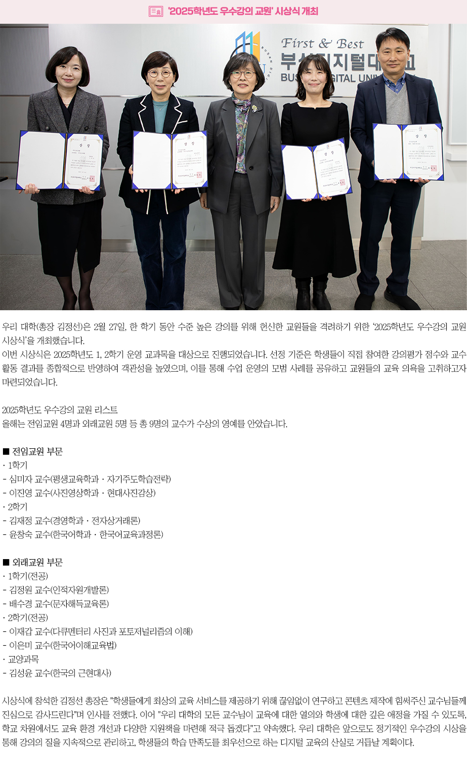 ▶'2025학년도 우수강의 교원' 시상식 개최◀ 우리 대학(총장 김정선)은 2월 27일, 한 학기 동안 수준 높은 강의를 위해 헌신한 교원들을 격려하기 위한 &lsquo;2025학년도 우수강의 교원 시상식&rsquo;을 개최했습니다. 이번 시상식은 2025학년도 1, 2학기 운영 교과목을 대상으로 진행되었습니다. 선정 기준은 학생들이 직접 참여한 강의평가 점수와 교수 활동 결과를 종합적으로 반영하여 객관성을 높였으며, 이를 통해 수업 운영의 모범 사례를 공유하고 교원들의 교육 의욕을 고취하고자 마련되었습니다. 2025학년도 우수강의 교원 리스트 올해는 전임교원 4명과 외래교원 5명 등 총 9명의 교수가 수상의 영예를 안았습니다. ■ 전임교원 부문 ‧ 1학기 - 심미자 교수(평생교육학과 &middot; 자기주도학습전략) - 이진영 교수(사진영상학과 &middot; 현대사진감상) ‧ 2학기 - 김재정 교수(경영학과 &middot; 전자상거래론) - 윤창숙 교수(한국어학과 &middot; 한국어교육과정론) ■ 외래교원 부문 ‧ 1학기(전공) : 김정원 교수(인적자원개발론), 배수경 교수(문자해득교육론) ‧ 2학기(전공) : 이재갑 교수(다큐멘터리 사진과 포토저널리즘의 이해), 이은미 교수(한국어이해교육법) ‧ 교양과목 : 김성윤 교수(한국의 근현대사) 시상식에 참석한 김정선 총장은 학생들에게 최상의 교육 서비스를 제공하기 위해 끊임없이 연구하고 콘텐츠 제작에 힘써주신 교수님들께 진심으로 감사드린다며 인사를 전했다. 이어 우리 대학의 모든 교수님이 교육에 대한 열의와 학생에 대한 깊은 애정을 가질 수 있도록, 학교 차원에서도 교육 환경 개선과 다양한 지원책을 마련해 적극 돕겠다고 약속했다. 우리 대학은 앞으로도 정기적인 우수강의 시상을 통해 강의의 질을 지속적으로 관리하고, 학생들의 학습 만족도를 최우선으로 하는 디지털 교육의 산실로 거듭날 계획이다.