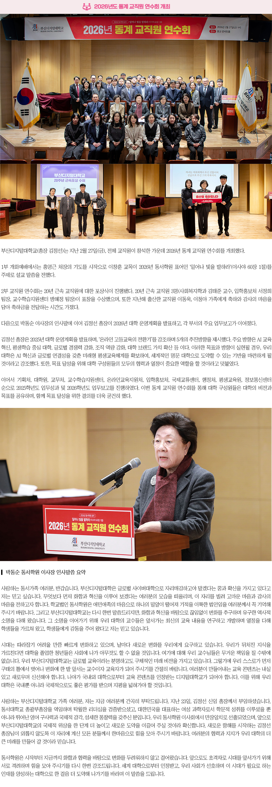 ▶2026년도 동계 교직원 연수회 개최◀ 부산디지털대학교(총장 김정선)는 지난 2월 27일(금), 전체 교직원이 참석한 가운데 2026년 동계 교직원 연수회를 개최했다. 1부 개회예배에서는 홍영근 처장의 기도를 시작으로 이창훈 교목이 2026년 동서학원 표어인 '일어나 빛을 발하라'(이사야 60장 1절)를 주제로 설교 말씀을 전했다. 2부 교직원 연수회는 20년 근속 교직원에 대한 포상식이 진행됐다. 20년 근속 교직원 3명(사회복지학과 김태준 교수, 입학홍보처 서정희 팀장, 교수학습지원센터 방혜정 팀장)이 표창을 수상했으며, 또한 지난해 출산한 교직원 이동욱, 이청아 가족에게 축하와 감사의 마음을 담아 축하금을 전달하는 시간도 가졌다. 다음으로 박동순 이사장의 인사말에 이어 김정선 총장이 2026년 대학 운영계획을 발표하고, 각 부서의 주요 업무보고가 이어졌다. 김정선 총장은 2025년 대학 운영계획을 발표하며, &lsquo;온라인 고등교육의 전환기&rsquo;를 강조하며 5개의 추진방향을 제시했다. 주요 방향은 AI 교육 혁신, 평생학습 중심 대학, 글로벌 경쟁력 강화, 조직 역량 강화, 대학 브랜드 가치 확산 등이다. 이러한 목표와 방향이 실현될 경우, 우리 대학은 AI 혁신과 글로벌 연결성을 갖춘 미래형 평생교육체계를 확보하여, 세계적인 명문 대학으로 도약할 수 있는 기반을 마련하게 될 것이라고 강조했다. 또한, 목표 달성을 위해 대학 구성원들의 모두의 협력과 열정이 중요한 역할을 할 것이라고 덧붙였다. 이어서 기획처, 대학원, 교무처, 교수학습지원센터, 온라인교육지원처, 입학홍보처, 국제교류센터, 행정처, 평생교육원, 정보통신센터 순으로 2025학년도 업무성과 및 2026학년도 업무보고를 진행하였다. 이번 동계 교직원 연수회를 통해 대학 구성원들은 대학의 비전과 목표를 공유하며, 함께 목표 달성을 위한 결의를 더욱 굳건히 했다. ▎박동순 동서학원 이사장 인사말씀 요약 사랑하는 동서가족 여러분, 반갑습니다. 부산디지털대학은 글로벌 사이버대학으로 자리매김하고야 말겠다는 꿈과 확신을 가지고 있다고 저는 믿고 싶습니다. 무엇보다 먼저 화합과 혁신을 이루어 보겠다는 여러분의 모습을 떠올리며, 이 자리를 빌려 고마운 마음과 감사의 마음을 전하고자 합니다. 학교법인 동서학원은 애민애족의 마음으로 하나의 밀알이 떨어져 기적을 이룩한 법인임을 여러분께서 꼭 기억해 주시기 바랍니다. 그리고 부산디지털대학교는 다시 한번 말씀드리지만, 화합과 혁신을 바탕으로 끊임없이 변화를 추구하며 유구한 역사적 소명을 다해 왔습니다. 그 소명을 이어가기 위해 우리 대학의 교수들은 앞서가는 최신의 교육 내용을 연구하고 개발하며 열정을 다해 학생들을 가르쳐 왔고, 학생들에게 감동을 주어 왔다고 저는 믿고 있습니다. 시대는 따라잡기 어려울 만큼 빠르게 변화하고 있으며, 날마다 새로운 변화를 우리에게 요구하고 있습니다. 우리가 뒤처진 지식을 가르친다면 대학을 졸업한 청년들은 사회에 나가 아무것도 할 수 없을 것입니다. 여기에 대해 우리 교수님들은 무거운 책임을 질 수밖에 없습니다. 우리 부산디지털대학교는 글로벌 교육이라는 분명하고도 구체적인 미래 비전을 가지고 있습니다. 그렇기에 우리 스스로가 먼저 구태의 틀에서 벗어나 변화에 한 발 앞서는 교수이자 교육자가 되어 주시기를 간절히 바랍니다. 여러분이 만들어내는 교육 콘텐츠는 내실 있고 새로우며 신선해야 합니다. 나아가 국내외 대학으로부터 교육 콘텐츠를 인정받는 디지털대학교가 되어야 합니다. 이를 위해 우리 대학은 국내뿐 아니라 국제적으로도 좋은 평가를 받으며 지평을 넓혀가야 할 것입니다. 사랑하는 부산디지털대학교 가족 여러분, 저는 지금 여러분께 간곡히 부탁드립니다. 지난 23일, 김정선 신임 총장께서 부임하셨습니다. 동서대학교 총괄부총장을 역임하며 탁월한 리더십을 검증받으셨고, 대한민국을 대표하는 여성 과학자로서 학문적 성취를 이루셨을 뿐 아니라 뛰어난 영어 구사력과 국제적 감각, 섬세한 통찰력을 갖추신 분입니다. 우리 동서학원 이사회에서 만장일치로 선출되었으며, 앞으로 부산디지털대학교의 국제적 위상을 한 단계 더 높이고 새로운 도약을 이끌어 주실 것이라 확신합니다. 새로운 항해를 시작하는 김정선 총장님이 외롭지 않도록 이 자리에 계신 모든 분들께서 한마음으로 힘을 모아 주시기 바랍니다. 여러분의 협력과 지지가 우리 대학의 더 큰 미래를 만들어 갈 것이라 믿습니다. 동서학원은 시작부터 지금까지 화합과 협력을 바탕으로 변화를 두려워하지 않고 걸어왔습니다. 앞으로도 초격차로 시대를 앞서가기 위해 서로 격려하며 힘을 모아 주시기를 다시 한번 강조드립니다. 세계 대학으로부터 인정받고, 우리 사회가 선호하며 이 시대가 필요로 하는 인재를 양성하는 대학으로 한 걸음 더 도약해 나가기를 바라며 이 말씀을 드립니다. 