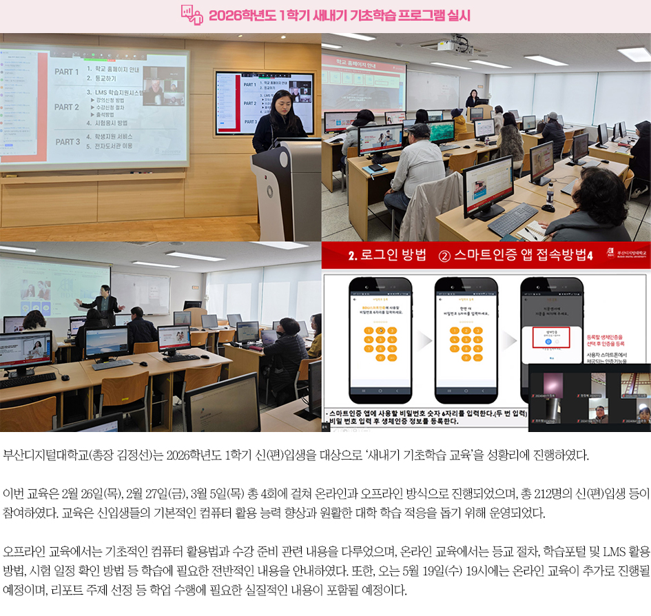 ▶2026학년도 1학기 새내기 기초학습 프로그램 실시◀ 부산디지털대학교(총장 김정선)는 2026학년도 1학기 신(편)입생을 대상으로 &lsquo;새내기 기초학습 교육&rsquo;을 성황리에 진행하였다. 이번 교육은 2월 26일(목), 2월 27일(금), 3월 5일(목) 총 4회에 걸쳐 온라인과 오프라인 방식으로 진행되었으며, 총 212명의 신(편)입생 등이 참여하였다. 교육은 신입생들의 기본적인 컴퓨터 활용 능력 향상과 원활한 대학 학습 적응을 돕기 위해 운영되었다. 오프라인 교육에서는 기초적인 컴퓨터 활용법과 수강 준비 관련 내용을 다루었으며, 온라인 교육에서는 등교 절차, 학습포털 및 LMS 활용 방법, 시험 일정 확인 방법 등 학습에 필요한 전반적인 내용을 안내하였다. 또한, 오는 5월 19일(수) 19시에는 온라인 교육이 추가로 진행될 예정이며, 리포트 주제 선정 등 학업 수행에 필요한 실질적인 내용이 포함될 예정이다.